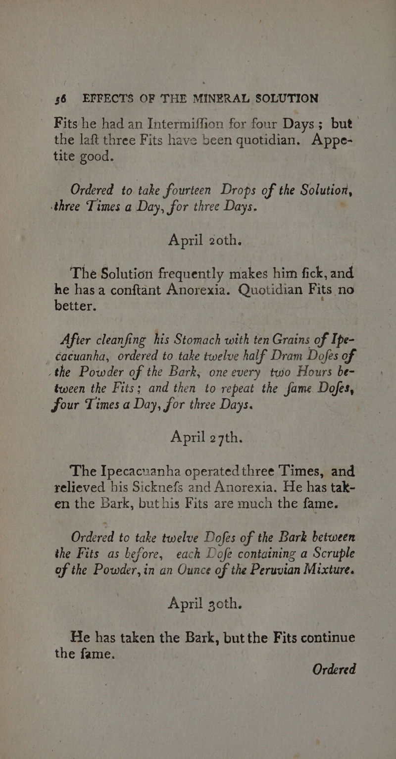 Fits he had an Intermiffion for four Days; but the laft three Fits have been quotidian. Appe- tite good. Ordered to take fourteen Drops of the Solution, three Times a Day, for three Days. April 2oth. The Solution frequently makes him fick, and he has a conftant Anorexia. Quotidian Fits no better. Afier cleanfing his Stomach with ten Grains of Ipe- _ cacuanha, ordered to take twelve half Dram Dofes of the Powder of the Bark; one every two Hours be- tween the Fits; and then to repeat the fame Dofes, four Times a Day, for three Days. April 27th. The Ipecacuanha operated three Times, and relieved his Sicknefs and Anorexia. He has tak- en the Bark, but his B its are much the fame. Ordered to take twelve Dofes of the Bark between the Fits as before, each Dofe containing a Scruple of the Powder, in an Ounce of the Peruvian Mixture. April goth. He has taken the Bark, but the Fits continue the fame. Ordered