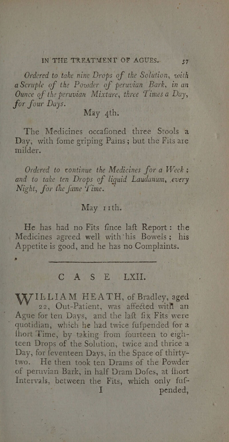 Ordered to take nine Drops of the Solution, with -aScruple of the Powder of peruvian Bark, in an Ounce of the peruvian Mixture, three Times a Day, for four Days. a May 4th. The Medicines occafioned three Stools a Day, with fome griping Pains; but the Fits are milder. Ordered to continue the Medicines for a Week ; and to take ten Drops of liquid Laudanum, every Night, for the fame Time.” May rrth. He has had no Fits fince laft Report: the Medicines agreed well with his Bowels; his Appetite is good, and he has no Complaints. s Cie eS) Vii RX IL LIAM HEATH, of Bradley, aged 22, Out-Patient, was affected with an Ague for ten Days, and the laft fix Fits were - quotidian, which he had twice fufpended for a {hort ‘Time, by taking from fourteen to eigh- teen Drops of the Solution, twice and thrice a Day, for feventeen Days, in the Space of thirty- two. He then took ten Drams of the Powder of peruvian Bark, in half Dram Dofes, at fhort Intervals, between the Fits, which only fuf- ee | pended,