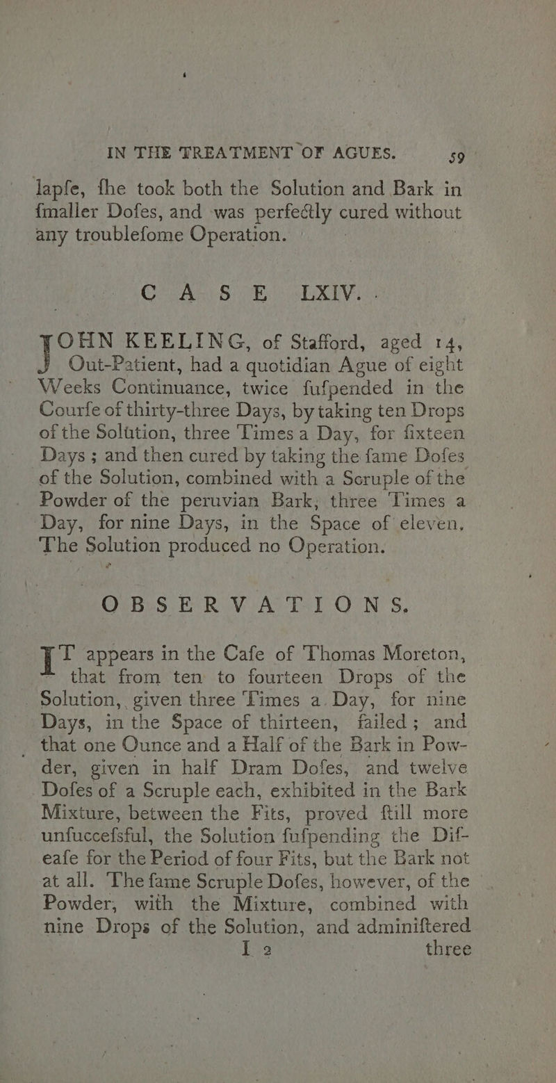 lapfe, fhe took both the Solution and Bark in {maller Dofes, and was perfectly cured without any troublefome Operation. Cee ye a OHN KEELING, of Stafford, aged 14, Out-Patient, had a quotidian Ague of eight Weeks Gondhaaaes, twice fufpended in the Courfe of thirty-three Days, by taking ten Drops of the Solution, three Times a Day, for fixteen Days ; and then cured by taking the fame Dofes of the Solution, combined with a Scruple of the Powder of the peruvian Bark, three Times a Day, for nine Days, in the Space of eleven, The Solution produced no Operation. OBSERVATIONS, ig appears in the Cafe of Thomas Moreton, that from ten to fourteen Drops of the - Solution, given three Times a Day, for nine Days, in the Space of thirteen, failed ; and _ that one Ounce and a Half of the Bark in Pow- der, given in half Dram Dofes, and twelve Dofes of a Scruple each, exhibited in the Bark Mixture, between the Fits, proved ftill more unfuccefsful, the Solution fufpending the Dil- eafe for the Period of four Fits, but the Bark not at all. ‘The fame Scruple Dofes, however, of the Powder, with the Mixture, combined with nine Drops of the Solution, and adminiftered I 2 three