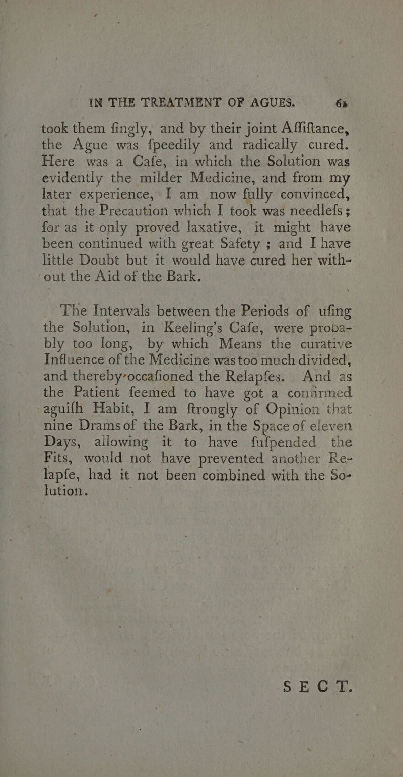 took them fingly, and by their joint Affiftance, the Ague was fpeedily and radically cured. Here was a Cafe, in which the Solution was evidently the milder Medicine, and from my later experience, I am now fully convinced, that the Precaution which I took was needles ; for as it only proved laxative, it might have been continued with great Safety ; and I have little Doubt but it would have cured her with- out the Aid of the Bark. The Intervals between the Periods of ufing the Solution, in Keeling’s Cafe, were proba- bly too long, by which Means the curative Influence of the Medicine was too much divided, and thereby’occafioned the Relapfes. And as the Patient feemed to have got a coniirmed aguith Habit, I am ftrongly of Calon, that nine Drams af the Bark, in the Space of eleven Days, allowing it to have fufpended the Fits, would not have prevented another Re- | lapfe, had it not been combined with the So- lution. 5. Bb Oan.