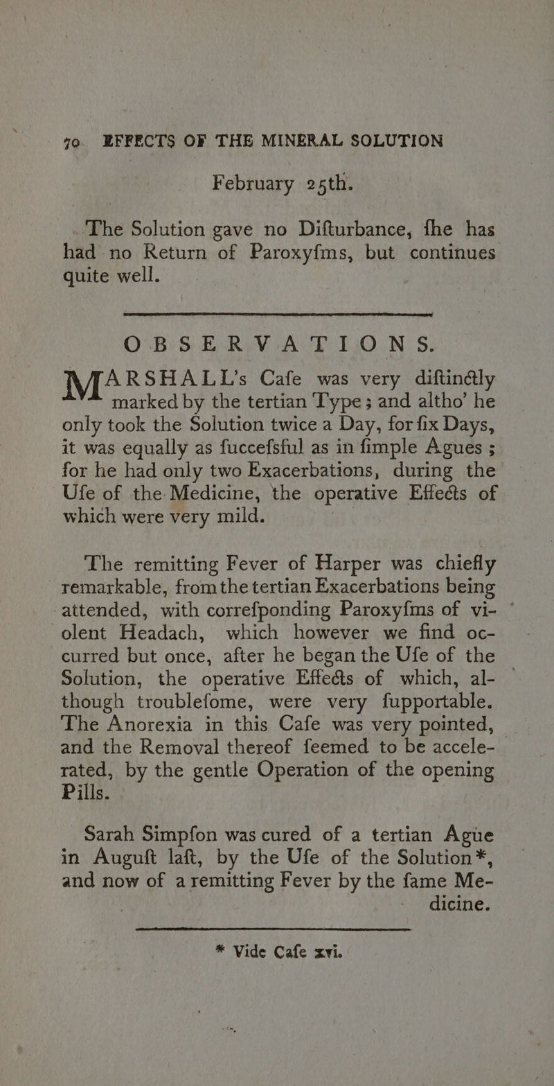 February 25th. The Solution gave no Difturbance, fhe has had no Return of Paroxyfms, but continues quite well. O.B'SERV-A'T 1,0.N 5. ARSHALL’s Cafe was very diftin&amp;ly marked by the tertian ‘Type ; and altho’ he only took the Solution twice a Day, for fix Days, it was equally as fuccefsful as in fimple Agues ; for he had only two Exacerbations, during the Ufe of the Medicine, the operative Effects of which were very mild. The remitting Fever of Harper was chiefly remarkable, fromthe tertian Exacerbations being attended, with correfponding Paroxy{ms of vi- ° -olent Headach, which however we find oc- curred but once, after he began the Ufe of the Solution, the operative Effects of which, al- — though troublefome, were very fupportable. The Anorexia in this Cafe was very pointed, and the Removal thereof feemed to be accele- rated, by the gentle Operation of the openin Pills. 3 Sarah Simpfon was cured of a tertian Ague in Auguft laft, by the Ufe of the Solution*, and now of aremitting Fever by the fame Me- dicine. * Vide Cafe xvi.
