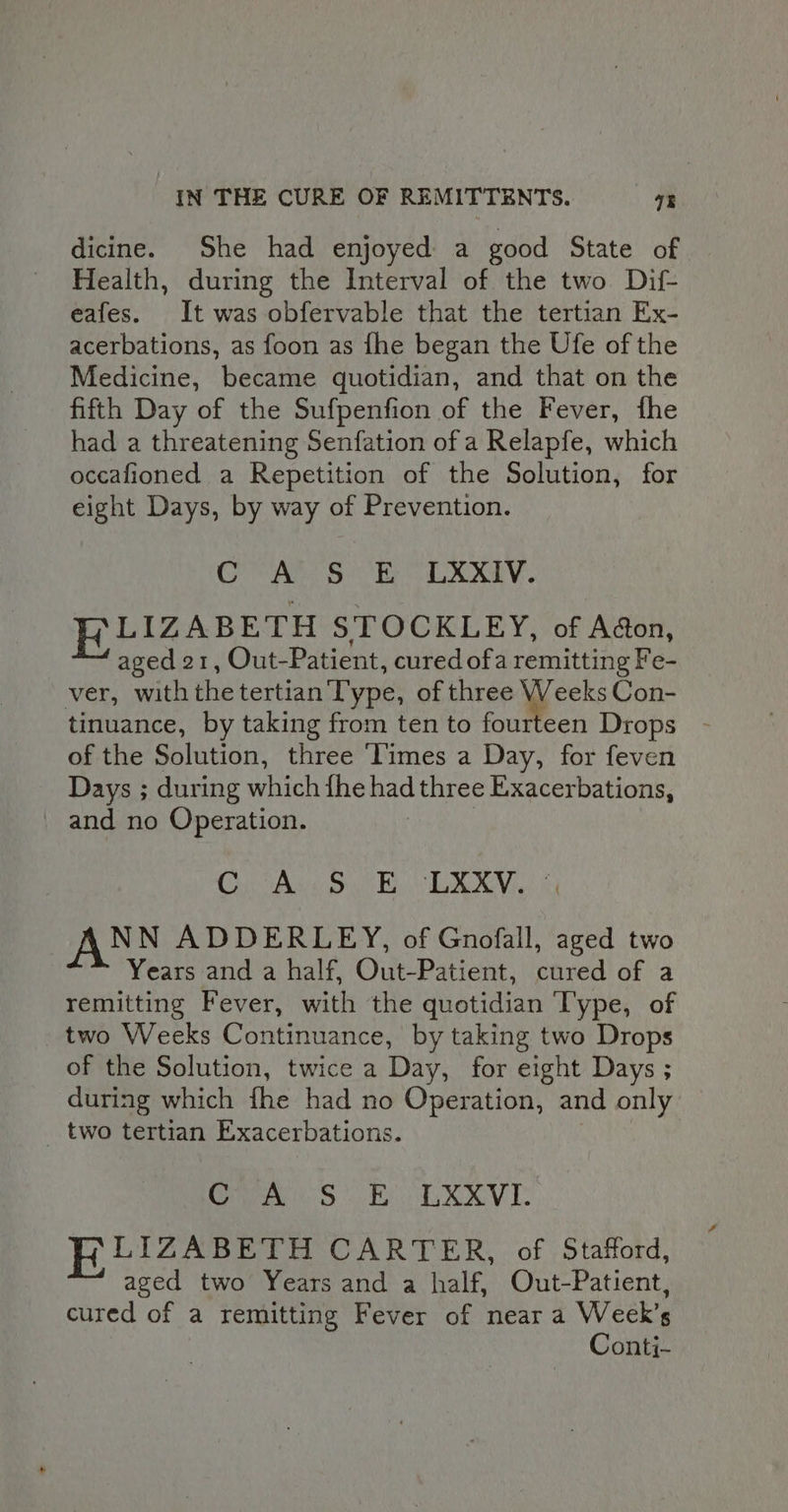 dicine. She had enjoyed a good State of Health, during the Interval of the two Dif- eafes. It was obfervable that the tertian Ex- acerbations, as foon as fhe began the Ufe of the Medicine, became quotidian, and that on the fifth Day of the Sufpenfion of the Fever, fhe had a threatening Senfation of a Relapfe, which occafioned a Repetition of the Solution, for eight Days, by way of Prevention. GVA’ S EE LXXIV. LIZABETH STOCKLEY, of Adon, aged 21, Out-Patient, cured ofa remitting Fe- ver, with the tertian Type, of three oe Con- tinuance, by taking from ten to fourteen Drops of the Solution, three ‘limes a Day, for feven Days ; duri ing Heh fhe had three Exacerbations, and no Operation. CU Ase yc Ey. LAVA NN ADDERLEY, of Gnofall, aged two Years and a half, Out-Patient, cured of a remitting Fever, with the quotidian Type, of two Weeks Continuance, by taking two Drops of the Solution, twice a Day, for eight Days ; during which fhe had no Operation, and only _ two tertian Exacerbations. Cran OE TV I: RLIZABETH CARTER, of Stafford, aged two Years and a half, Out-Patient, cured of a remitting Fever of near a Week’s Conti-