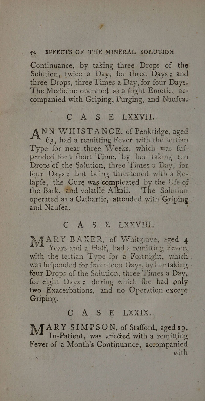 Continuance, by taking three Drops of the Solution, twice a Day, for three Days; and three Drops, three Times a Day, for four Days. ‘The Medicine sabe as a flight Emetic, ac- companied with Griping, Purging, and Naufea. CAs Sisk, XX IE, ANN WHISTANCE, of Penkridge, aged 63, had a remitting Fever with the tertian Type for near three Weeks, which was fut pended for a fhort ‘Time, by her taking ten Drops of the Solution, three Times a : Day, for four Days ; ; but being threatened with a Re- lapfe, the Cure was compleated by the Us re of the Bark, and volatilé Alkali, The Soluti ion operated as a Cathartic, attended with Gri ‘ping and Naufea. Gea Bi Oven: Vian BAKER, of Whitgrave, aged 4 Years-and a Half, hada remitting Fever, with the tertian Type for a Fortn ight, which . was puipanded for feventeen Days, dy her taking | four Drops of the Solution, three ‘Ti imes a Day, for eight Days; during which fhe had only two Exacerbations, and no Operation except Griping. BA Sue CXXIX, M4 RY SIMPSON, of Stafford, aged 29, In-Patient, was affected with a remitting Fever of a Month’s Continuance, accompanied with .