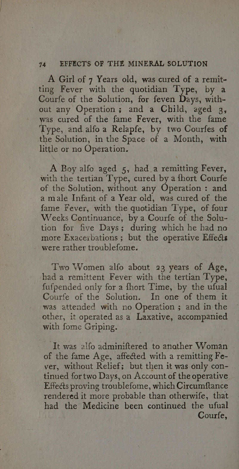 A Girl of 7 Years old, was cured of a remit- ting Fever with the quotidian Type, by a Courfe of the Solution, for feven Days, with- out any Operation; and a Child, aged 3, as cured of the fame Fever, with the fame Type and alfoa Relapfe, by two Courfes of the Solution, in the Space of a Month, with little or no Operation. A Boy alfo aged 5, had.a remitting Fever, with the tertian Type, cured by a fhort Courfe of the Solution, without any Operation : and a male Infant of a Year old, was cured of the fame Fever, with the quotidian ‘Type, of four Weeks Continuance, by a Courfe of the Solu- tion for five Days; during which he had no more Exacerbations ; but the operative Effects were rather troublefome. Two Women alfo about 23 years of Age, had a remittent Fever with the tertian ‘Type, fufpended only for a fhort ‘Time, by the ufual Courfe of the Solution. In one of them it was attended with no Operation ; and in the other, it operated as a Laxative, accompanied with fome Griping. It was alfo adminiftered to anather Woman of the fame Age, affected with a remitting Fe- ver, without Relief; but then it was only con- tinued fortwo Days, on Account of the operative Effects proving troublefome, which Circumftance rendered it more probable than otherwife, that had the Medicine been continued the ufual Courfe,