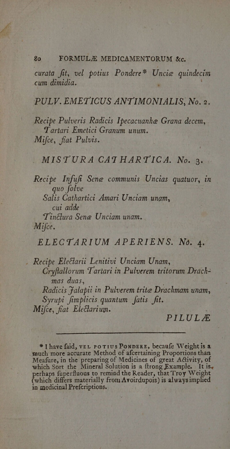 curata fit, vel potius Pondere* Uncie quindecim cum dimidia. ' PULV. EMETICUS ANTIMONIALIS, No. 2. Recipe Pulveris Radicis Ipecacuanhe Grana decem, Tartart Emetict Granum unum. Mifce, fiat Pulvts. MISTURA CATHARTICA. No. 3. Recipe Infufi Sene communis Uncias quatuor, in quo folve | Salis Cathartict. Amari Unctam unam, cut adde T inélura Sene Unciam unam. Mice. ELECGTARIUM APERIENS. No. 4. . Recipe Eleétarit Lenitivt Unctam Unam, ‘Cryftallorum Tartari in Pulverem tritorum Drach- mas duas, . Radicis Falapit in Pulverem trite Drachmam unam, Syrupi fimplicis quantum fatis fit. | Mifce, fiat Elecariun. PILULA * | have faid, veL poT1ius PonDERE, becaufe Weight is a -wauch more accurate Method of afcertaining Proportions than Meafure, in the preparing of Medicines of great Adtivity, of which Sort the Mineral Solution is a {trong Example. It is, erhaps fuperfluous to remind the Reader, that Troy Weight which differs materially from Avoirdupois) is always implied in medicinal Prefcriptions.