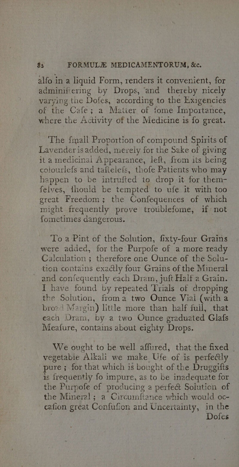 alfo in a liquid Form, renders it convenient, for adminifiering by Drops, ‘and thereby nicely varying the Dofes, according to the Exigencies of the Cafe; a Matier of fome Importance, where the Activity of the Medicine is fo great. The fmall Proportion of compound Spirits of Lavender is added, merely for the Sake of giving ita medicinal Appearance, left, from its being colourlefs and taflelefs, thofe Patients who may happen to be intruited to drop it for them- felves, fhould be tempted to ufe it with too great Freedom; the Confequences of which might frequently prove troublefome, if not fometimes dangerous. To a Pint of the Solution, fixty-four Grains were added, for the Purpofe of a more ready Calculation ; therefore one Ounce of the Solu- tion contains exactly four Grains of the Mineral and confequently each Dram, juft Half a Grain. { have found by repeated ‘Trials of dropping the Solution, irom a two Ounce Vial (with a brozd Ma rgin) little more than half full, that each Uram, by a two Ounce graduated Glafs Meafure, contains about eighty Drops. We ought to be well affired, that the fixed | vegetabie Alkali we make Ufe of is perfedly pure ; for that which is bought of the Druggifts is ireauently fo impure, as to be inadequate for the Purpofe of producing a perfect Solution of ip del. Mineral ; a Circumftance which would oc- cafion great Confufion and Uncertainty, in the Dofes