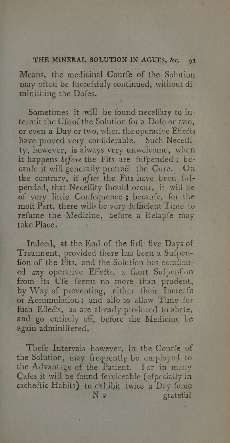 Means, the medicinal Courfe of the Solution may often be fuccefstuly continued, without di- miniihing the Dofes. | Sometimes it will be found neceffary to in- termit the Ufeof the Solution fora Dofe or two, or even a Day or two, when the operative Effects have proved very confiderable. Such Necefli- ty, however, is always very unwelcome, when it happens before the Fits are fufpended ; be- caufe it will generally protra@ the Cure. On the contrary, if after the Fits have been. ful pended, that Neceffity ihould occur, it will be of very little Confequence ; becaufe, for the moft Part, there wills be very fufficient ‘Time to refume the Medicine, before a Kelapfe may take Place, : Indeed, at the End of the firf five Days of Treatment, provided there has been a Sufpen- fion of the Fits, and the Solution hes occafion- ed any operative Effe&amp;ts, a fhort Sufpenfion from its Ufe feems no more than prudent, by Way of preventing, either their Increafe or Accumulation; and alfo to allow Time for fuch Effects, as are already produced to abate, and go entirely off, before the Medicine ke again adminiftered. Thefe Intervals however, in the Courfe of the Solution, may frequently be employed to the Advantage of the Patient. For in mzny Cafes it will be found ferviceable (efpecially in cachectic Habits) to exhibit twice a Day fome