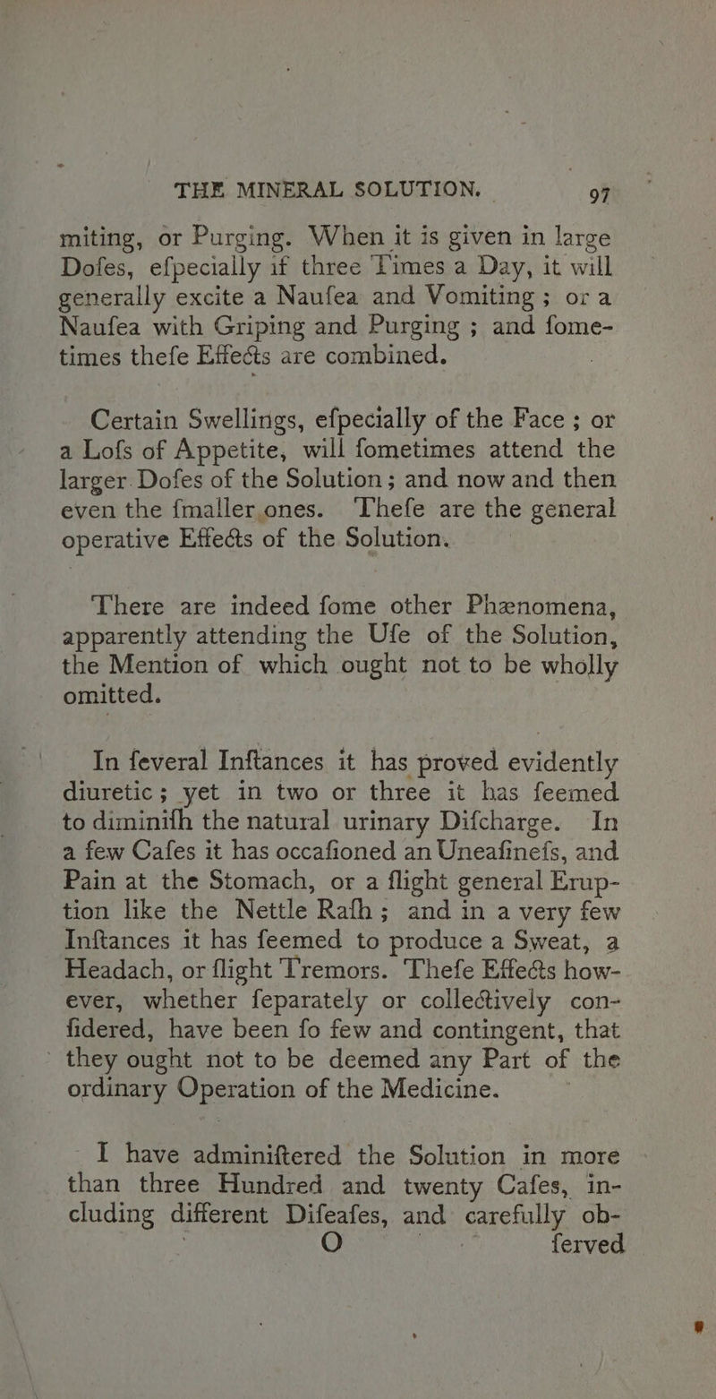 miting, or Purging. When it is given in large Dofes, efpecially if three Times a Day, it will generally excite a Naufea and Vomiting ; ora Naufea with Griping and Purging ; and fome- times thefe Effects are combined. Certain Swellings, efpecially of the Face ; or a Lofs of Appetite, will fometimes attend the larger. Dofes of the Solution ; and now and then even the fmaller ones. ‘Thefe are the general operative Effe&amp;ts of the Solution. There are indeed fome other Phznomena, apparently attending the Ufe of the Solution, the Mention of which ought not to be wholly omitted. In feveral Inftances it has proved evidently diuretic ; yet in two or three it has feemed to diminifh the natural urinary Difcharge. In a few Cafes it has occafioned an Uneafinefs, and Pain at the Stomach, or a flight general Erup- tion like the Nettle Rafh; and in a very few Inftances it has feemed to produce a Sweat, a Headach, or flight Tremors. Thefe Effe@s how- ever, whether feparately or collectively con- fidered, have been fo few and contingent, that they ought not to be deemed any Part of the ordinary Operation of the Medicine. I have adminiftered the Solution in more than three Hundred and twenty Cafes, in- cluding different Difeafes, and carefully ob- . O Came ferved