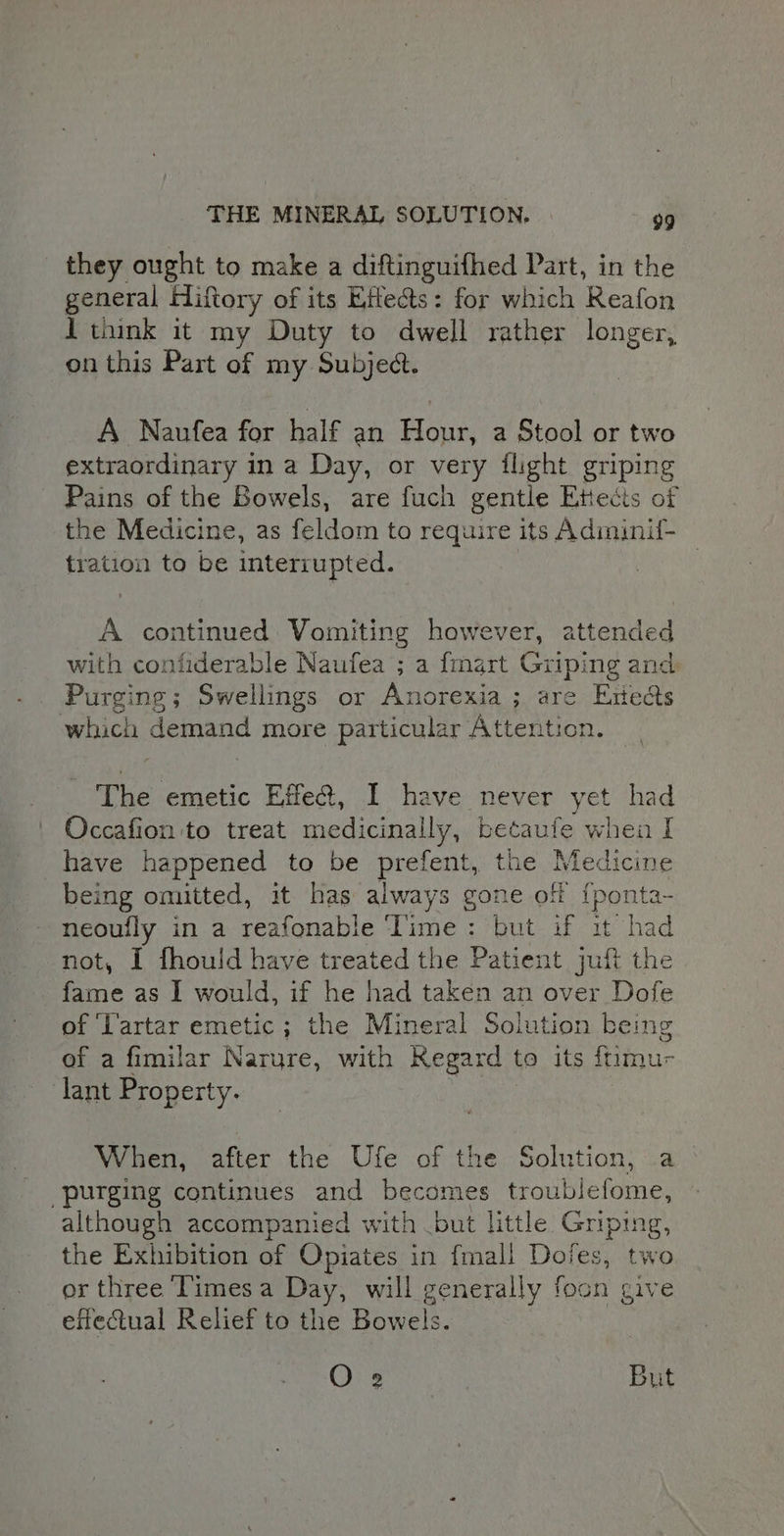 they ought to make a diftinguifhed Part, in the general Hiftory of its Eifects: for which Reafon 1 think it my Duty to dwell rather longer, on this Part of my Subject. A Naufea for half an Wy a Stool or two extraordinary ina Day, or very flight griping Pains of the Bowels, are fuch gentle Ettects of the Medicine, as feldom to require its Adiminil- tration to be interrupted. | A continued Vomiting however, attended with contiderable Naufea ; a {mart Griping and Purging; Swellings or Anorexia; are Enedts which demand more particular Attention. The emetic Effe@, I have never yet had Occafion to treat medicinally, betaufe when I have happened to be prefent, the Medicine being omitted, it has always gone of {ponta- neoufly in a reafonable Time: but if it had not, I fhould have treated the Patient juft the fame as I would, if he had taken an over Dofe of ‘Tartar emetic; the Mineral Solution being of a fimilar Narure, with Regard to its ftimu- lant Property. When, after the Ufe of the Solution, a “purging continues and becomes troublefome, although accompanied with but little Griping, the Exhibition of Opiates in fmali Doies, two or three ‘Times a Day, will generally foon give effectual Relief to the Bowels. O 2 But