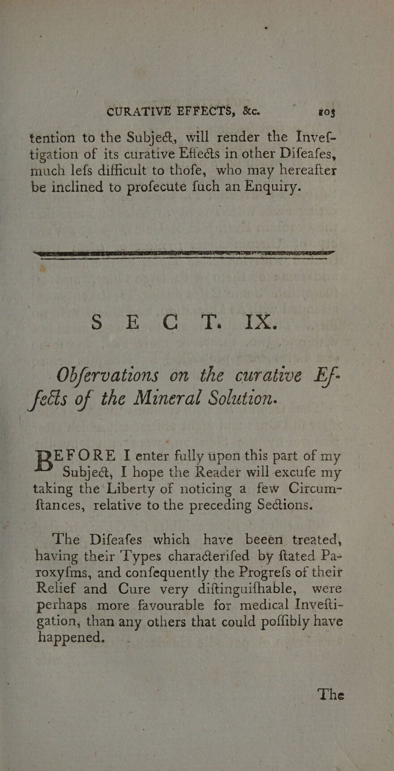 CURATIVE EFFECTS, &amp;. © — gos tention to the Subje@, will render the Invef- tigation of its curative Efiects in other Difeafes, much lefs difficult to thofe, who may hereafter be inclined to profecute fuch an Enquiry. Obfervations on the curative Ef- fects of the Mineral Solution. BEF ORE I enter fully upon this part of my Subject, I hope the Reader will excufe my taking the Liberty of noticing a few Circum- fiances, relative to the preceding Sections. The Difeafes which have beeen treated, having their Types characterifed by ftated Pa+ roxy{ms, and confequently the Progrefs of their Relief and Cure very diftinguifhable, were perhaps more favourable for medical Invefti- gation, than any others that could poffibly have happened.