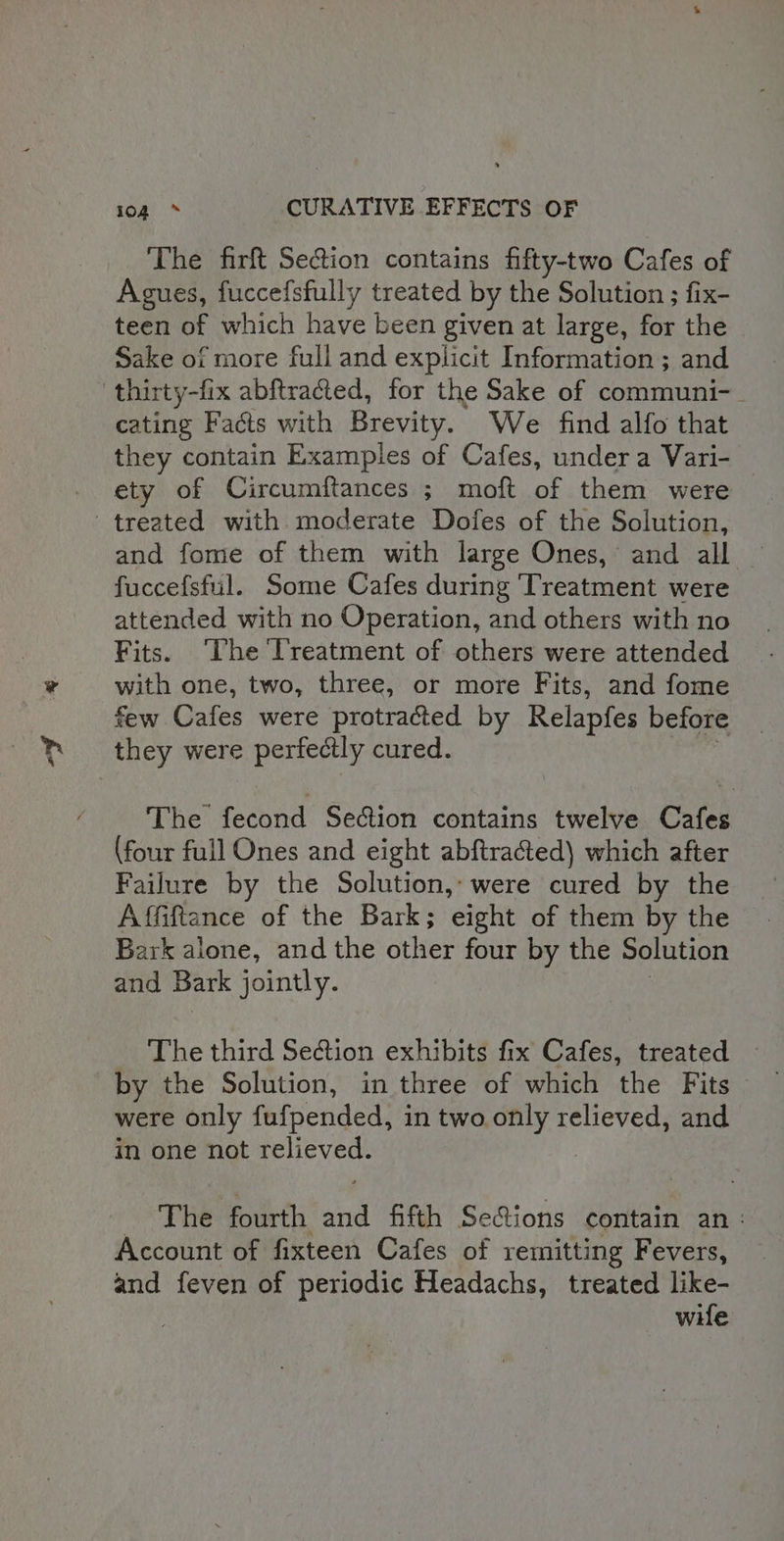 The firft Se&amp;ion contains fifty-two Cafes of Agues, fuccefsfully treated by the Solution ; fix- teen of which have been given at large, for the Sake of more full and explicit Information ; and thirty-fix abftracted, for the Sake of communi-_ cating Facts with Brevity. We find alfo that they contain Examples of Cafes, under a Vari- ety of Circumftances ; moft of them were treated with moderate Dofes of the Solution, and fome of them with large Ones, and all fuccefsful. Some Cafes during Treatment were attended with no Operation, and others with no Fits. ‘The Treatment of others were attended with one, two, three, or more Fits, and fome few Cafes were protracted by Relapfes before they were perfectly cured. The fecond Section contains twelve Cafes (four full Ones and eight abftracted) which after Failure by the Solution, were cured by the Affiftance of the Bark; eight of them by the Bark alone, and the other four by the Solution and. Bark jointly. by the Solution, in three of which ihe Fits were only fufpended, in two only relieved, and in one not pleyee. } The fourth nd fifth Seions contain an: Account of fixteen Cafes of remitting Fevers, and feven of periodic Headachs, treated like- wile