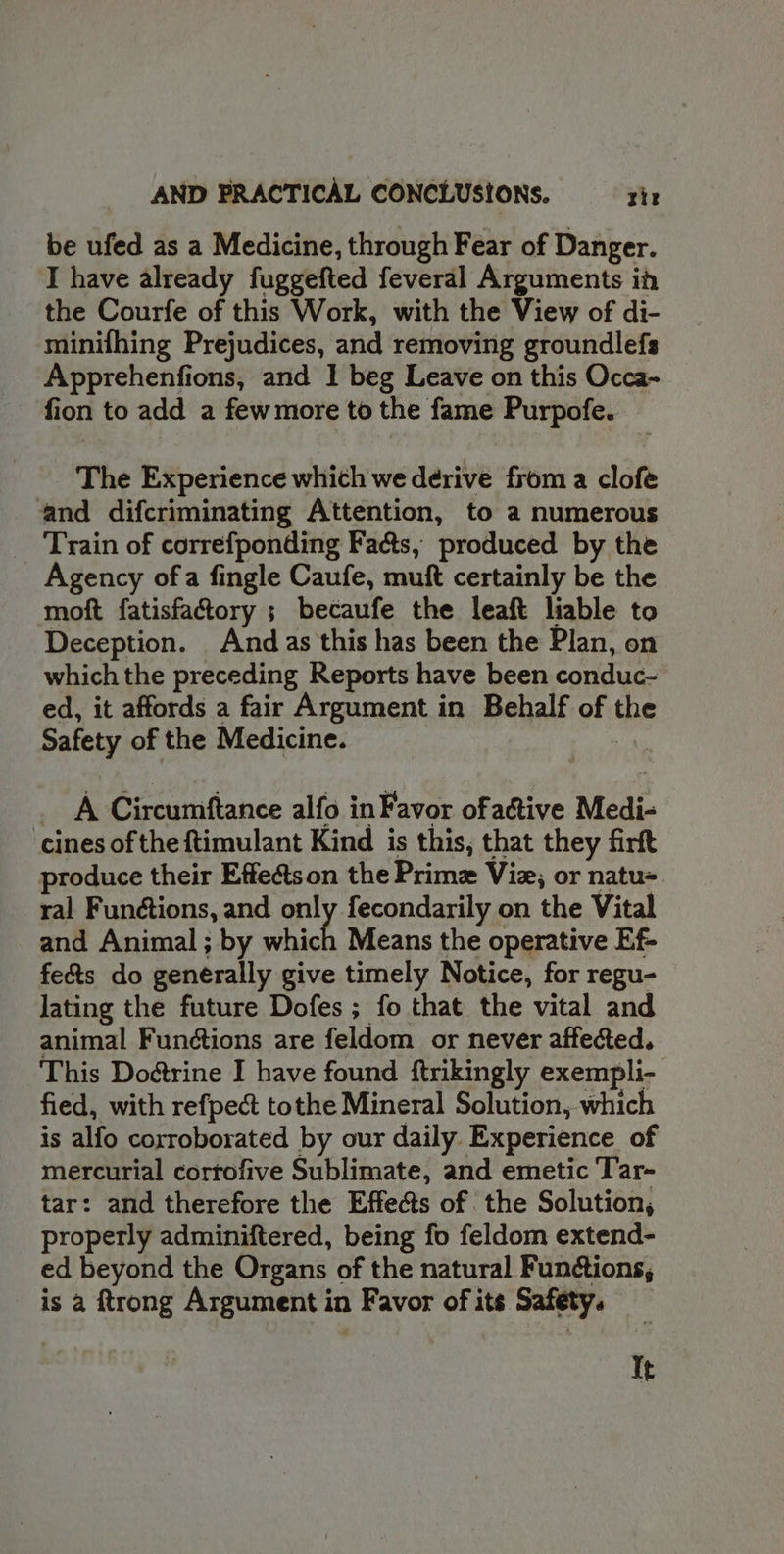 AND PRACTICAL CONCLUSIONS. zit be ufed as a Medicine, through Fear of Danger. I have already fuggefted feveral Arguments ih the Courfe of this Work, with the View of di- minifhing Prejudices, and removing groundlefs Apprehenfions, and I beg Leave on this Occa- fion to add a fewmore to the fame Purpofe. The Experience whith we derive from a clofe and difcriminating Attention, to a numerous Train of correfponding Fa&amp;ts, produced by the Agency ofa fingle Caufe, muft certainly be the moft fatisfattory ; becaufe the leaft liable to Deception. And as this has been the Plan, on which the preceding Reports have been conduc- ed, it affords a fair Argument in Behalf of the Safety of the Medicine. A Circumftance alfo in Favor ofattive Medi- cines of the ftimulant Kind is this, that they firft produce their Effeétson the Prime Viz; or natu ral Functions, and only fecondarily on the Vital and Animal; by which Means the operative Ef- fe&amp;ts do generally give timely Notice, for regu- lating the future Dofes ; fo that the vital and animal Functions are feldom or never affected. This Dodtrine I have found ftrikingly exempli- fied, with refpect tothe Mineral Solution, which is alfo corroborated by our daily Experience of mercurial cortofive Sublimate, and emetic Tar- tar: and therefore the Effects of the Solution, properly adminiftered, being fo feldom extend- ed beyond the Organs of the natural Functions, is a trong Argument in Favor of its Safety. It