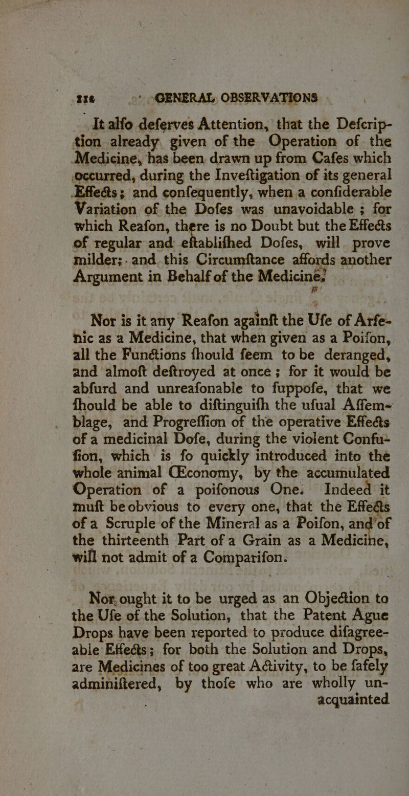 It alfo deferves Attention, that the Defcrip- tion already given of the Operation of the Medicine, has been. drawn up from Cafes which occurred, during the Inveftigation of its general ts; and confequently, when a confiderable ariation of the Dofes was unavoidable ; for which Reafon, there is no Doubt but the Effects of regular and eftablifhed Dofes, will. prove milder;. and. this Circumftance affords another Argument in Behalf of the Medicine. : Nor is it any Reafon againft the Ufe of Arfe- nic as a Medicine, that when given as a Poifon, all the Funétions fhould feem tobe deranged, and almoft deftroyed at once ; for it would be abfurd and unreafonable to fuppofe, that we fhould be able to diftinguifh the ufual Affem~ _ blage, and Progreffion of the operative Effects of a medicinal Dofe, during the violent Confu+ fion, which is fo quickly introduced into the whole animal (Economy, by the accumulated Operation of a poifonous One. Indeed it muft be obvious to every one, that the Effeas of a Scruple of the Mineral as a Poifon, = fod the thirteenth Part of a Grain as a Medicine, will not admit of a Coippatifon: Nor, ought it to be urged as an Objection to the Ufe of the Solution, that the Patent Agnue Drops have been reported to produce difagree- able Effects; for both the Solution and Drops, are Medicines of too great Activity, to be fafely adminiftered, by thofe who are wholly un- acquainted