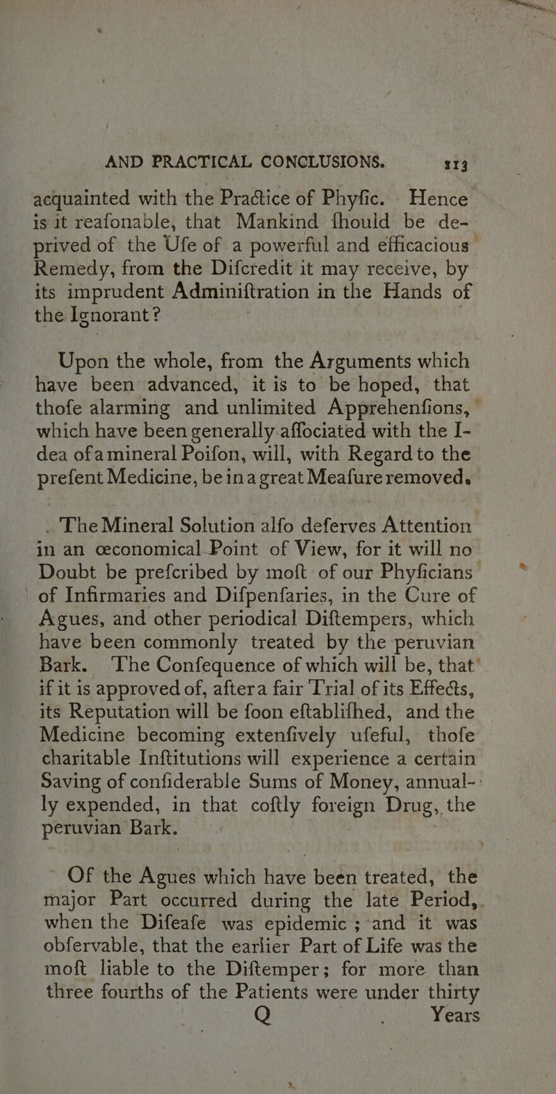 acquainted with the Practice of Phyfic. Hence is it reafonable, that Mankind fhould be de- prived of the Ufe of a powerful and efficacious Remedy, from the Difcredit it may receive, by its imprudent Adminiftration i in the Hands of the. Ignorant? Upon the whole, from the Arguments which have been advanced, it is to be hoped, that thofe alarming and unlimited Apprehenfions, » which have been generally-affociated with the I- dea ofamineral Poifon, will, with Regard to the prefent Medicine, beinagreat Meafure removed. . The Mineral Solution alfo deferves Attention in an ceconomical-Point of View, for it will no Doubt be prefcribed by moft of our Phyficians | of Infirmaries and Difpenfaries, in the Cure of Agues, and other periodical Diftempers, which have been commonly treated by the peruvian Bark. ‘The Confequence of which will be, that’ if it is approved of, aftera fair Trial of its Effects, its Reputation will be foon eftablifhed, and the Medicine becoming extenfively ufeful, thofe charitable Inftitutions will experience a certain Saving of confiderable Sums of Money, annual-: ly expended, in that coftly ae hee Drug, the peruvian Bark. ~ OF the Agues which have been treated, the major Part occurred during the late Period,. when the Difeafe was epidemic ; and it was obfervable, that the earlier Part of Life was the moft liable to the Diftemper; for more than three fourths of the Patients were under thirty Q Years