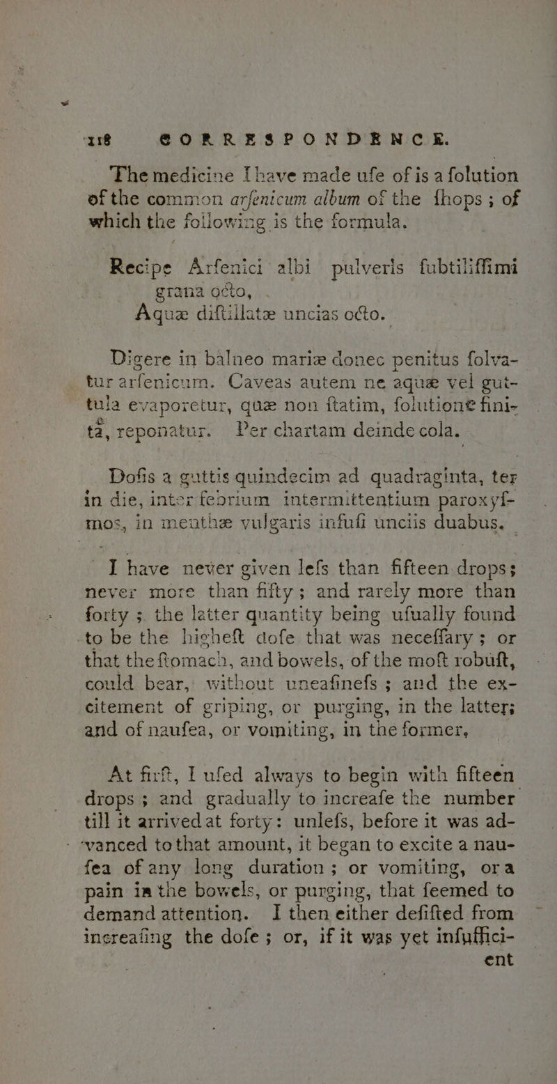 The medicine [have made ufe of is a folution of the common arfenicum album of the fhops ; of which the following is the formula. Recipe Arfenici albi pulveris fubtiliffimi grana cto, Agua diftillate uncias odo. Digere in balneo marie donec penitus folva- tur arfenicum. Caveas autem ne aque vel gui- tula By forebiny gue non ftatim, folution® fini- ta, reponatur. Per chartam deinde cola. Dofis a guttis quindecim ad quadraginta, ter in die, inter febrium intermittentium paroxytf- mos, in menthz vulgaris infufi unciis duabus. I have never given lefs than fifteen drops; never more than fifty; and rarely more than forty ;. the latter quantity being ufually found to be the higheft dofe that was neceffary ; or that the fomach, and bowels, of the mof robuft, could bear, without uneafinefs ; and the ex- citement of griping, or purging, in the latter; and of naufea, or vomiting, in the former, At firft, I ufed always to begin with fifteen drops ; and gradually to increafe the number till it arrived at forty: unlefs, before it was ad- ‘vanced tothat amount, it began to excite a nau- fea of any long duration; or vomiting, ora pain ia the bowels, or purging, that feemed to demand attention. I then either defifted from increafing the dofe; or, if it was yet infuffici- ent