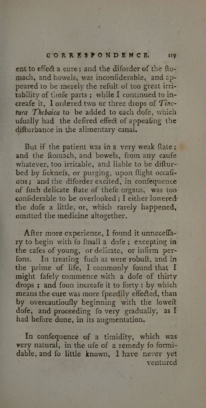 ent to efec&amp;t.a cure; and the diforder of the fto- mach, and bowels, was inconfiderable, and ap- peared to be merely the refult of too great irri- tability of thofe parts ; while I continued to in- creafe it, Il ordered two or three drops of Tinc- tura Thebaica to be added to each dofe, which ufually had the defired effect of appealing the difturbance in the alimentary canal. But if the patient was ina very weak ftate; and the ftomach, and bowels, from any caufe whatever, too irritable, and lable to be diftur- bed by ficknefs, or purging, upon flight occafi- ons; andthe diforder excited, in confequence of fuch delicate ftate of thefe organs, was too confiderable to be overlooked ; I either lowered: the dofe a little, or, which rarely happened, omitted the medicine altogether. . After more experience, I found it unneceffa- ry to begin with fo fmalla dofe; excepting in the cafes of young, or delicate, or infirm per- fons. In treating fuch as were robuft, and in the prime of life, I commonly found that I might fafely commence with a dofe of thirty drops ; and foon increafe it to forty : by which means the cure was more {peedily effected, than by overcautioufly beginning with the loweit dofe, and proceeding fo very gradually, as I had before done, in its augmentation. In confequence of a timidity, which was very natural, in the ufe of a remedy fo formi- dable, and fo little known, I have never yet | ventured