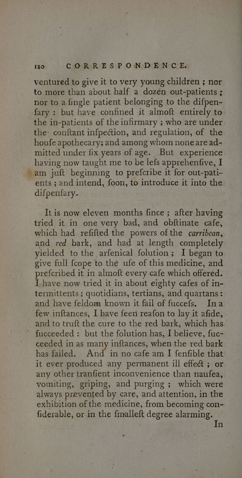 ventured to give it to very young children ; nor to more than about half a dozen out-patients ; nor to a fingle patient belonging to the difpen- fary : but have confined it almoft entirely to the in-patients of the infirmary ; who are under the: conftant infpection, and regulation, of the houfe apothecary; and among whom none are ad- mitted under fix years of age. But experience having now taught me to be lefs apprehentfive, I am juft beginning to prefcribe it for out-pati- ents ; and intend, foon, to introduce it into the: difpenfary. : It is now eleven months fince ; after having tried it in one very bad, and obftinate cafe, which had refifted the powers ofthe carribean, and red bark, and had at length completely yielded to the arfenical folution; I began to give full {cope to thé ufe of this medicine, and prefcribed it in almoft every cafe which offered. I.have now tried it in about eighty cafes of in- termittents ; quotidians, tertians, and quartans: and have feldom known it fail of fuccefs. Ina few inftances, I have feen reafon to lay it afide, and to truft the cure to the red bark, which has. fucceeded : but the folution has, I believe, fuc- ceeded in as many inftances, when the red bark has failed. And in no cafe am I fenfible that it ever produced any permanent ill effect ; or any other tranfient inconvenience than naufea, vomiting, griping, and purging ; which were always prevented by care, and attention, in the exhibition of the medicine, from becoming con- fiderable, or in the fmalleft degree alarming. In