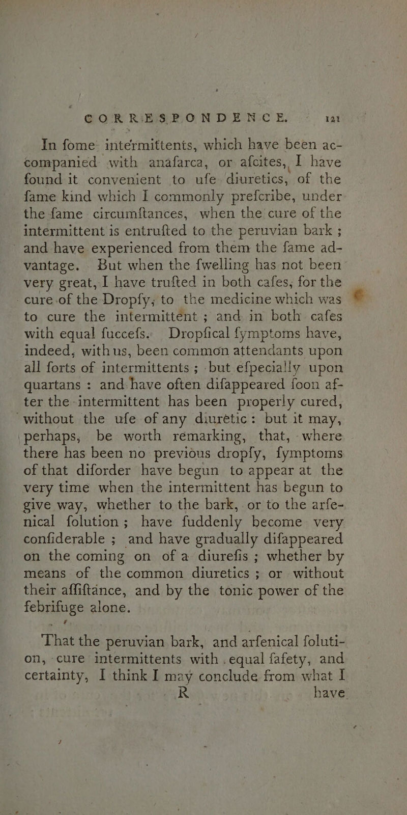 GOR ibs RON DEN E. * wat In fome intermittents, which have been ac- companied with anafarca, or afcites, I have found it convenient to ufe. diuretics, of the fame kind which I commonly prefcribe, under the fame circumftances, when the cure of the intermittent is entrufted to the peruvian bark ; and have experienced from them the fame ad- vantage. But when the fwelling has not been very great, I have trufted in both cafes, for the -cure.of the Dropfy,; to the medicine which was | to cure the intermittent ; and in both cafes with equal fuccefs. Dropfical fymptoms have, indeed, withus, been common attendants upon all forts of intermittents ; but efpecially upon quartans : and have often difappeared foon af- ter the intermittent has been properly cured, without the ufe of any diuretic: but it may, perhaps, be worth remarking, that, where there has been no previous dropfy, fymptoms of that diforder have begun to appear at the very time when the intermittent has begun to give way, whether to the bark, or to the arfe- nical folution; have fuddenly become very confiderable ; and have gradually difappeared on the coming on of a diurefis ; whether by means of the common diuretics ; or without their affiftance, and by the tonic power of the febrifuge alone. ‘That the peruvian bark, and arfenical foluti- on, cure intermittents with .equal fafety, and certainty, I think I may conclude from what I R | have.