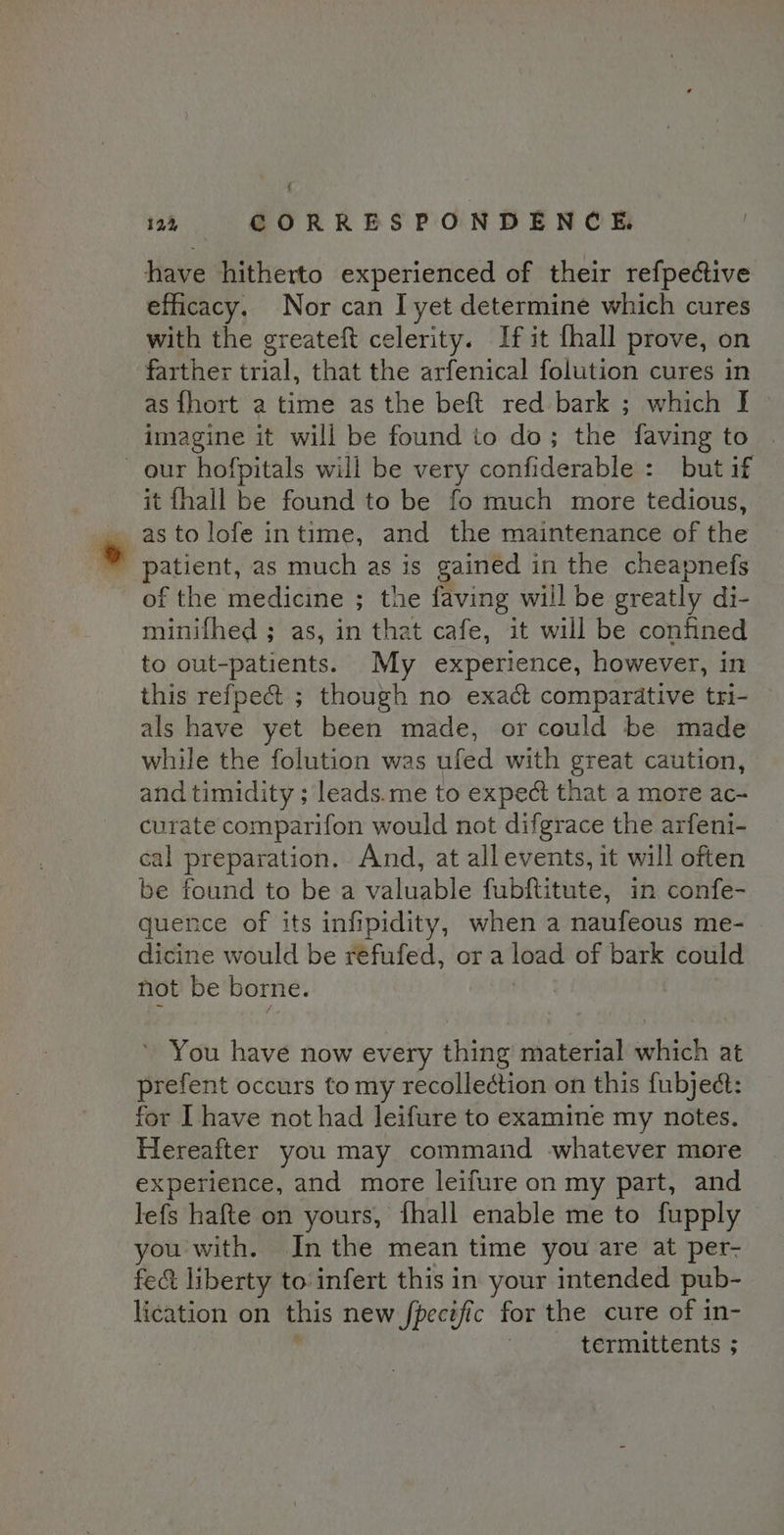 ; 12, CORRESPONDENCE. have hitherto experienced of their refpedctive efficacy. Nor can I yet determine which cures with the greateft celerity. If it fhall prove, on farther trial, that the arfenical folution cures in as {hort a time as the beft red bark ; which I imagine it will be found to do; the faving to our hofpitals will be very confiderable : but if it fhall be found to be fo much more tedious, astolofe intime, and the maintenance of the ' patient, as much as is gained in the cheapnefs of the medicine ; the faving will be greatly di- minifhed ; as, in that cafe, it will be confined to out-patients. My experience, however, in this refpect ; though no exact compardtive tri- als have yet been made, or could be made while the folution was ufed with great caution, and timidity ; leads.me to expect that a more ac- curate comparifon would not difgrace the arfeni- cal preparation. And, at all events, it will often be found to be a vahiable fubftitute, in confe- quence of its infipidity, when a naufeous me- dicine would be refufed, ora load of bark could not be borne. You have now every thing material which at prefent occurs to my recollection on this fubject: for I have not had leifure to examine my notes. Hereafter you may command whatever more experience, and more leifure on my part, and lefs hafte on yours, fhall enable me to fupply you with. In the mean time you are at per- fect liberty to infert this in your intended pub- lication on this new fpecific for the cure of in- termittents ;