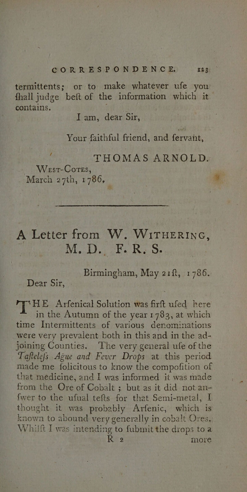 termittents; or to make whatever ufe you fhall judge beft of the information which it contains. Bait Iam, dear Sir, Your faithful friend, and feruahe. / West-Cotes, March 27th, 1786, . THOMAS ARNOLD. A Letter from W. WiTHERING, M. D., F. RS. Birmingham, May 21f, 1786. Dear Sir, - HE Arfenical Solution was firft ufed here in the Autumn of the year 1783, at which time Intermittents of various denominations ‘were very prevalent both in this and in the ad- joining Counties. ‘The very general ufe of the Taftelefs Ague and Fever Drops at this period made me folicitous to know the compofition of that medicine, and I was informed it was made from the Ore of Cobalt ; but as it did not an- {wer to the ufual tefts for that Semi-metal, I thought it was probably Arfenic, which is known to abound very generally in cobalt Ores, Whit I was intending to fubmit the drops toa : R 2 more