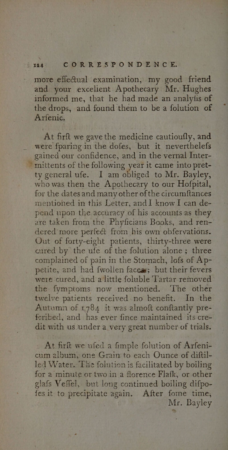 more effectual examination, my good friend and your excelient Apothecary Mr. Hughes informed me, that he had made an analytis of the drops, and found them to be a folution of Arfenic. } At firft we gave the medicine cautioufly, and were fparing in the dofes, but it neverthelefs gained our confidence, and in the vernal Inter- mittents of the following year it came into pret- ty general ufe. I am obliged to Mr. Bayley, who was then the Apothecary to our Hofpital, for the dates and many other of the circumftances mentioned in this Letter, andI know I can de- pend upon the accuracy of his accounts as they are taken from the Phyficians Books, and ren- dered more perfect from his own obfervations. Out of forty-eight patients, thirty-three were cured by the ufe of the folution alone ; three complained of pain in the Stomach, lofs of Ap- petite, and had {wollen faces#; but their fevers were cured, and a little foluble Tartar removed the. fymptoms. now mentioned. ‘The other twelve patients received: no benefit. In the Autumn of 1784 it was almoft conftantly pre- fcribed, and has ever fince maintained its cre- dit with us under a very great number of trials. At firlt we ufed a fimple folution of Arfeni- cum album, one Grain to each Ounce of diftil- led Water. [Be folution js facilitated by boiling for a minute or two in a florence Flafk, or other glafs Velfel, but long continued boiling difpo- fes it to precipitate again. After fome time; Mr. Bayley