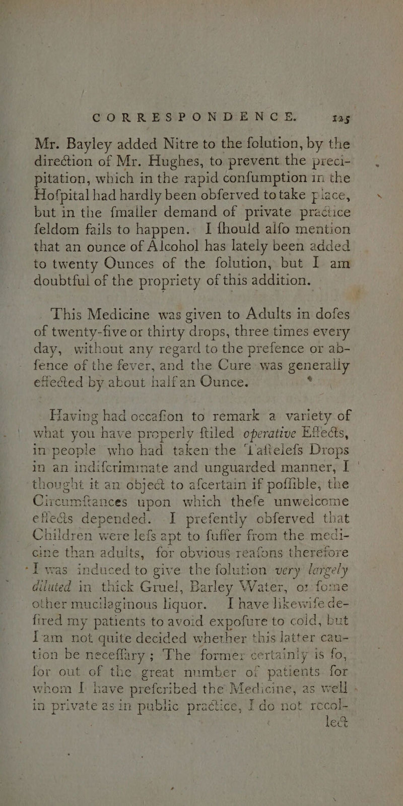 Mr. Bayley added Nitre to the folution, by the direction of Mr. Hughes, to prevent the preci- pitation, which in the rapid confumption in the Hofpital had hardly been obferved totake piace, but in the fmaller demand of private practice feldom fails to happen. I thould alfo mention that an ounce of Alcohol has lately been added to twenty Ounces of the folution, but I am doubtful of the propriety of this addition. This Medicine was given to Adults in dofes of twenty-five or thirty drops, three times every day, without any regard to the prefence or ab- fence of the fever, and the Cure: was opeasae etiected by about halfan Ounce. Having had occafion to remark a variety of what you have properly ftiled operative Kftects, in people who had taken the ‘Lattelefs Drops in an indifcrimimate and unguarded manner, I thought it an object to afcertain if poflible, the Circumfances upon which thefe unwelcome efiedts depended. I prefently obferved that Children were lefs apt to fuffer from the medi- cine than adults, for obvious reafons therefore Iwas induced to give the folution very large a diluted in thick Gruel, Barley Water, o: foo other mucilaginous liquor. I have likewife ae fired my patients to avoid expofure to coid, but I'am not quite decided whether this latter cau- tion be neceflary ; ‘The former ae is fo, for out of the. great number of patients for in private asin public practice, Ido not recol- . le&amp;