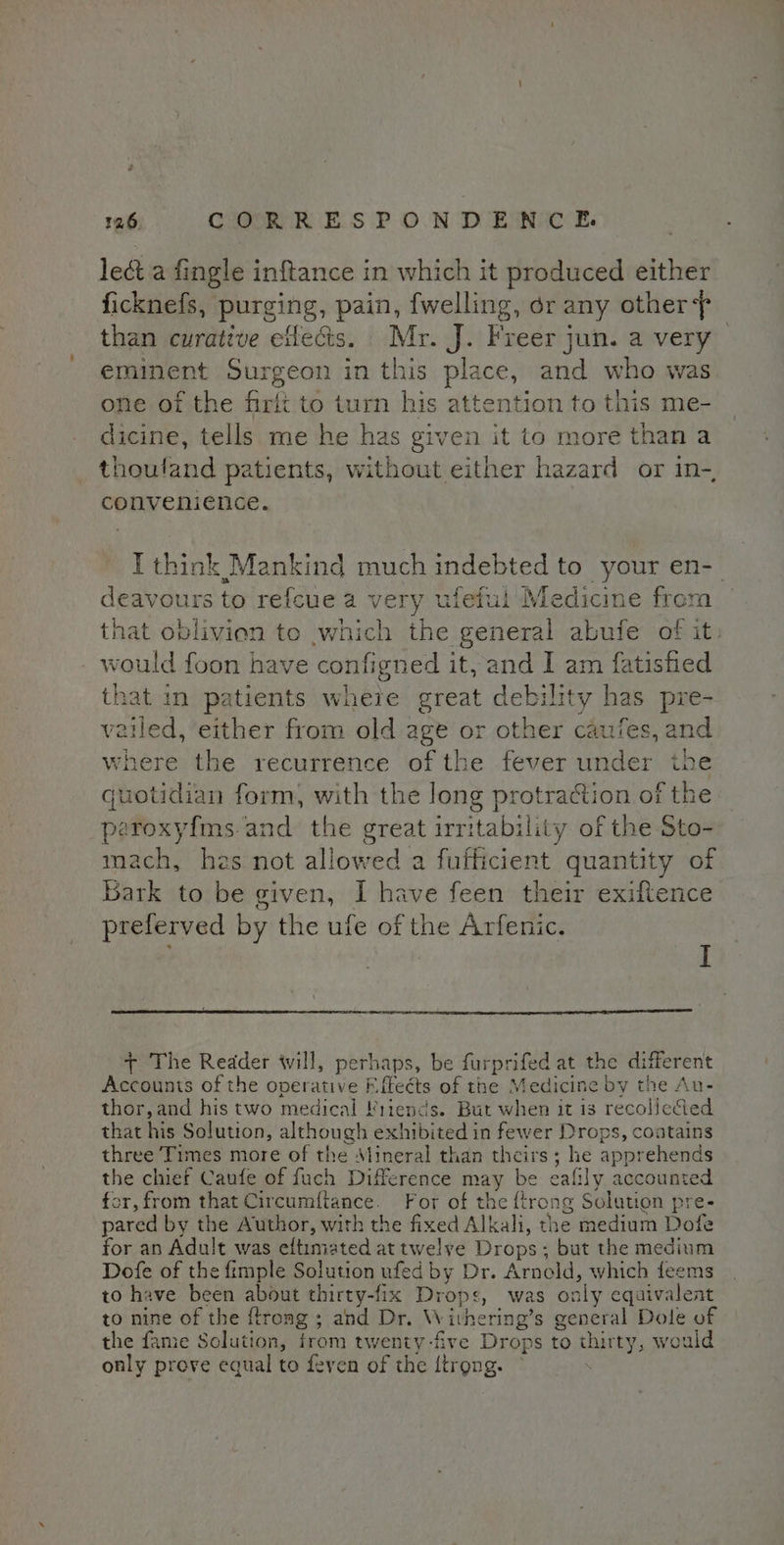 lect a fingle inftance in which it produced either ficknefs, purging, pain, {welling, dr any other than curative etlecis. Mr. J. Freer jun. a very eminent Surgeon in this place, and who was one of the firft to turn his attention to this me- dicine, tells me he has given it to more than a thouland patients, without either hazard or in-, convenience. I think Mankind much indebted to your en-_ deavours to refcue a very ufeful Medicine from that oblivien te which the general abufe of it. would foon have configned it, and I am fatisfied that in patients wheie great debility has pre- vailed, either from old age or other caufes, and where the recurrence of the fever under the jwotidian form, with the long protraction of the peroxyfms.and the great irritability of the Sto- mach, hzs not allowed a fufficient quantity of Bark to be given, I have feen their exiftence preferved by the ufe of the Arfenic. | I + The Reader will, perhaps, be furprifed at the different Accounts of the operative Effects of the Medicine by the Au- thor, and his two medical Friends. But when it is recolictied that his Solution, although exhibited in fewer Drops, coatains three Times more of the Mineral than theirs; he apprehends the chief Caufe of fuch Difference may be eafily accounted for, from that Circumftance. For of the {trong Solution pre- pared by the Author, with the fixed Alkali, the medium Dofe for an Adult was eftimated attwelve Drops; but the medium Dofe of the fimple Solution ufed by Dr. Arnold, which feems to have been about thirty-fix Drops, was only equivalent to nine of the {trong ; and Dr. Withering’s general Dole of the fame Solution, trom twenty-five Drops to thirty, would only prove equal to feven of the {trong. ©