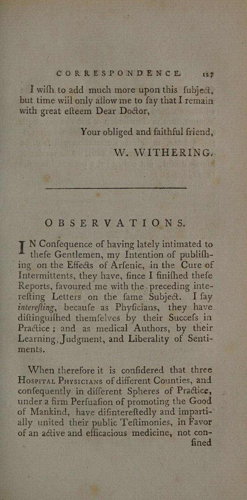 - I with to add much more upon this fubjec, but time will only allow me to fay that I remain with great efteem Dear Dodtor, Your obliged and faithful friend, W. WITHERING. OBSERVATIONS. I N Confequence of having lately intimated to thefe Gentlemen, my Intention of publilh- ing on the Effects of Arfenic, in the Cure of Intermittents, they have, fince I finifhed thefe Reports, favoured me with the. preceding inte- refting Letters on the fame Subject. I fay interefling, becaufe as Phyficians, they have. diftinguifhed themfelves by their Succefs in Practice ; and as medical Authors, by their Learning ; Judgment, and Liberality of Senti- ments. When therefore it is confidered that three Hospirat Puysicrans of different Counties, and confequently in different Spheres of Practice, under a firm Perfuafion of promoting the Good of Mankind, have difintereftedly and imparti- ally united their public Teftimonies, in Favor of an active and efficacious medicine, not con- fined