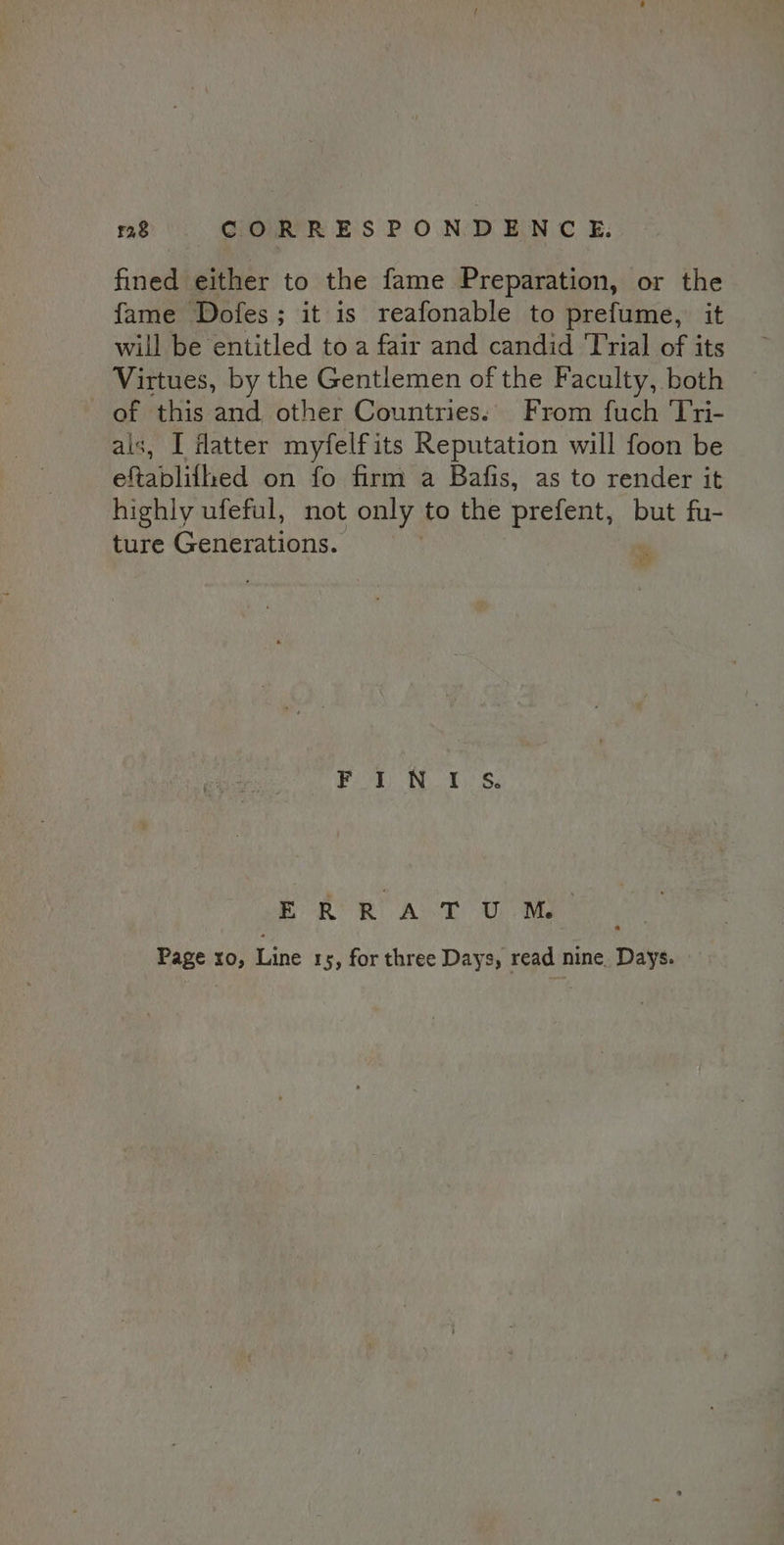 fined either to the fame Preparation, or the fame Dofes; it is reafonable to prefume, it will be entitled to a fair and candid Trial of its Virtues, by the Gentlemen of the Faculty, both of this and other Countries.' From fuch Tri- als, I fatter myfelfits Reputation will foon be eftablifhed on fo firm a Bafis, as to render it highly ufeful, not only to the prefent, but fu- ture Generations. ee a Tie Oe ERRATUM. Page ro, Line 15, for three Days, read nine. Days.