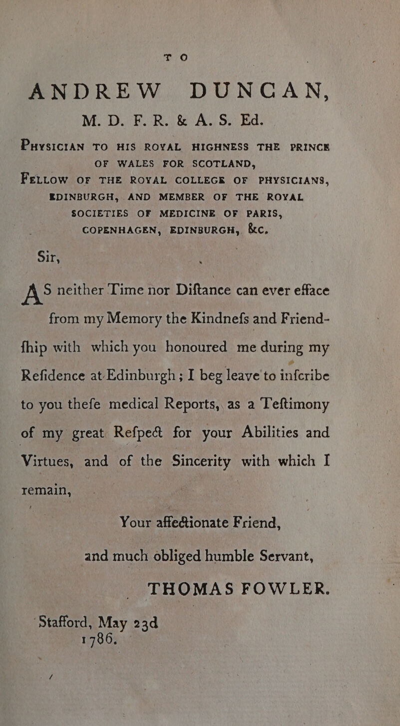 T oO ANDREW DUNCAN, M. D. F.R. &amp; A. S. Ed. PuysiciAN TO HIS ROYAL HIGHNESS THE PRINCE OF WALES FOR SCOTLAND, FELLOW OF THE ROYAL COLLEGE OF PHYSICIANS, EDINBURGH, AND MEMBER OF THE ROYAL SOCIETIES OF MEDICINE OF PARIS, COPENHAGEN, EDINBURGH, &amp;c, Sir, A° neither ‘Time nor Diftance can ever efface from my Memory the Kindnefs and Friend- fhip with which you honoured me during my Refidence at Edinburgh ; I beg leave to inferibe to you thefe medical Reports, as a Teftimony of my great. Refpea for your Abilities and Virtues, and of the Sincerity with which I remain, | : Your pHemionate Friend, and much obliged humble Servant, THOMAS FOWLER. ‘Stafford, May 23d 1786.