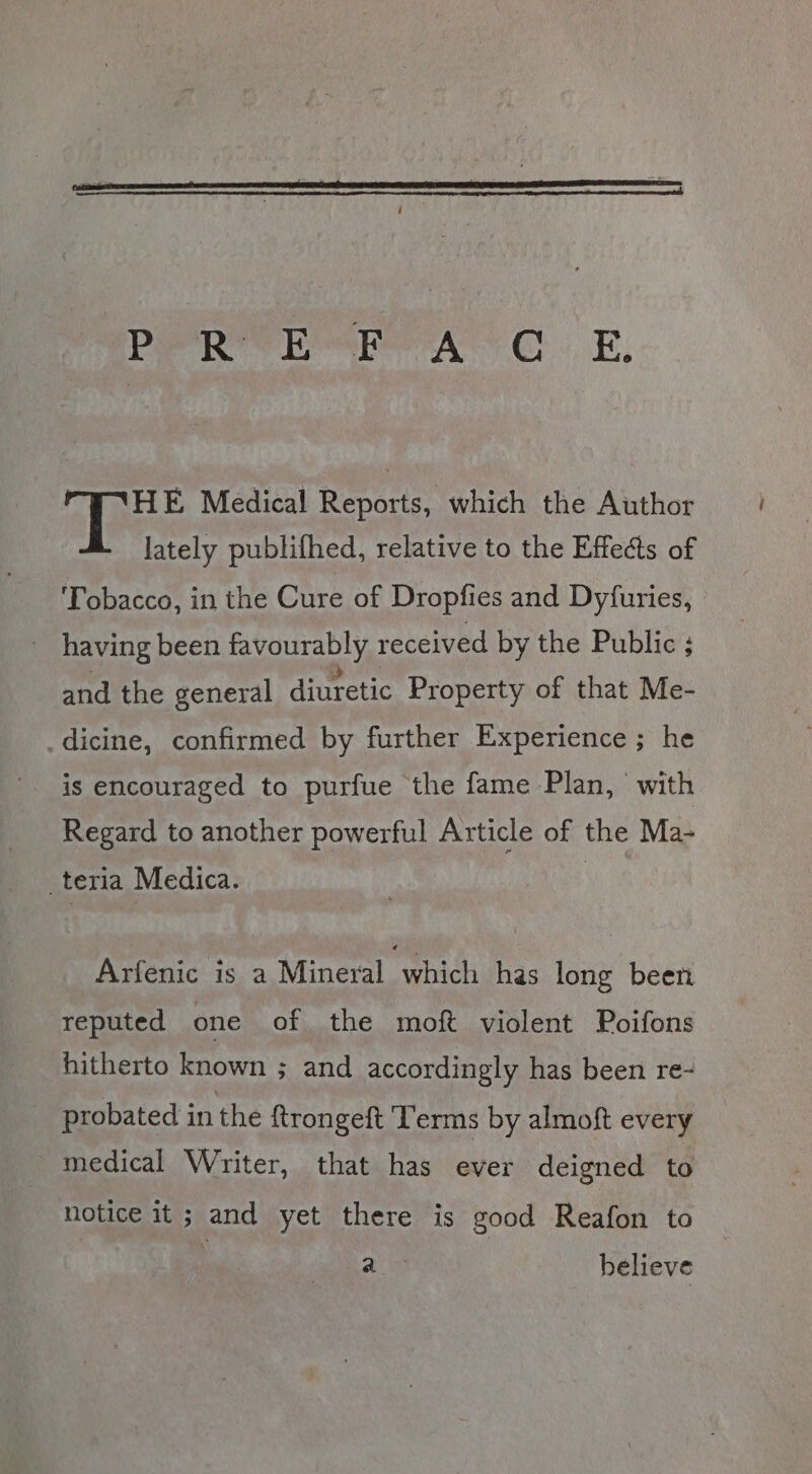 Pee Ree reer OE; “ETHE Medical Reports, which the Author lately publifhed, relative to the Effects of ‘Tobacco, in the Cure of Dropfies and Dyfuries, - having been favourably received by the Public ; and the general diuretic Property of that Me- _dicine, confirmed by further Experience ; he is encouraged to purfue the fame Plan, with Regard to another powerful Article of the Ma- teria Medica. Arfenic is a Mineral which has long been reputed one of the moft violent Poifons hitherto known ; and accordingly has been re- probated in the ftrongeft ‘Terms by almoft every _ medical Writer, that has ever deigned to notice it; and yet there is good Reafon to a believe