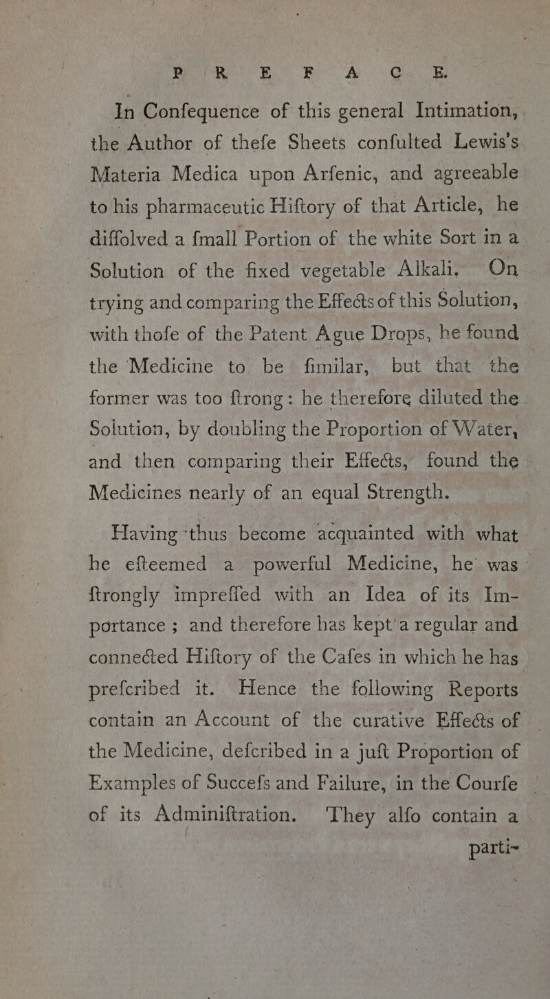 In Confequence of this general Intimation, the Author of thefe Sheets confulted Lewis's Materia Medica upon Arfenic, and agreeable to his pharmaceutic Hiftory of that Article, he diffolved a fmall Portion of the white Sort in a Solution of the fixed vegetable Alkali, On trying and comparing the Effeds of this Solution, with thofe of the Patent Ague Drops, he found the Medicine to be fimilar, but that the former was too ftrong: he therefore diluted the Solution, by doubling the Proportion of Water, and then comparing their Effects, found the | Medicines nearly of an equal Strength. Having ‘thus become acquainted with what he efteemed a powerful Medicine, he was - ftrongly impreffed with an Idea of its Im- portance ; and therefore has kept’a regular and connected Hiftory of the Cafes in which he has prefcribed it. Hence the following Reports contain an Account of the curative Effe@s of — the Medicine, defcribed in a juft Proportion of Examples of Succefs and Failure, in the Courfe _ of its Adminiftration. ‘They alfo contain a parti~