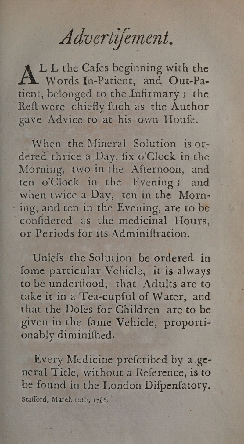 Advertijement. L L the Cafes beginning with the Words In-Patient, and Out-Pa- tient, belonged to the Infirmary; the Reft were chiefly fuch as the Author gave Advice to at his own Houle. When the Mineral Solution is or- dered thrice a Day, fix o’Clock in the Morning, two inthe Afternoon, and ten o'Clock in the Evening; and when twice a Day, ten in the Morn- - ing, and ten in the Evening, are to be -confidered as the meen Hours, or Periods for its Adminiftration. Unlefs the Solution be ordered in -fome particular Vehicle, it is always to be underftood, that Adults are to take it in a Tea-cupful of Water, and that the Dofes for Children are to be given in the fame Vehicle, proporti- onably diminifhed. Every Medicine prefcribed by a.ge- neral Title, without a Reference, 1s to be found in the London Difpenfatory. __ Stafford, Mareh roth, 1726,