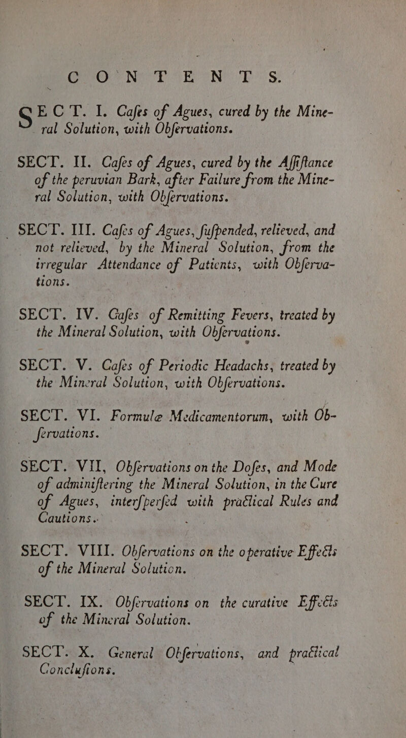 Cree Ne PT ONE TS SE CT. I. Cafes of Agues, cured by the Mine- ral Solution, with Obfervattons. SECT. II. Cafes of Agues, cured by the Affiftance of the peruvian Bark, after Failure from the Mine- ral Solution, with Obfervations. _ SECT. III. Cafes of Acues, fufpended, relteved, and not relieved, by the Mineral Solution, from the trregular Attendance of Patients, with Obferva- tions. SECT. IV. Gafes of Remitting fib treated by the Mineral Solution, with Obfervations. SECT. V. Cafes of Periodic Headachs, treated by the Mineral Solution, with Obfervations. SECT. VI. Formule Medicamentorum, with Ob- | Jervations. SECT. VII, Obfervations on the Dofes, and Mode of adminiftering the Mineral Solution, in the Cure of Agues, med he with praélical Rules and Cautions.. SECT. VIII. Obfervations on the operative Effedts of the Mineral Solution. — SECT. IX. Obfervations on the curative Effeéts of the Mineral Solution. SECT. X. General Obfervations, and pratiical és onclufi ons, | 3