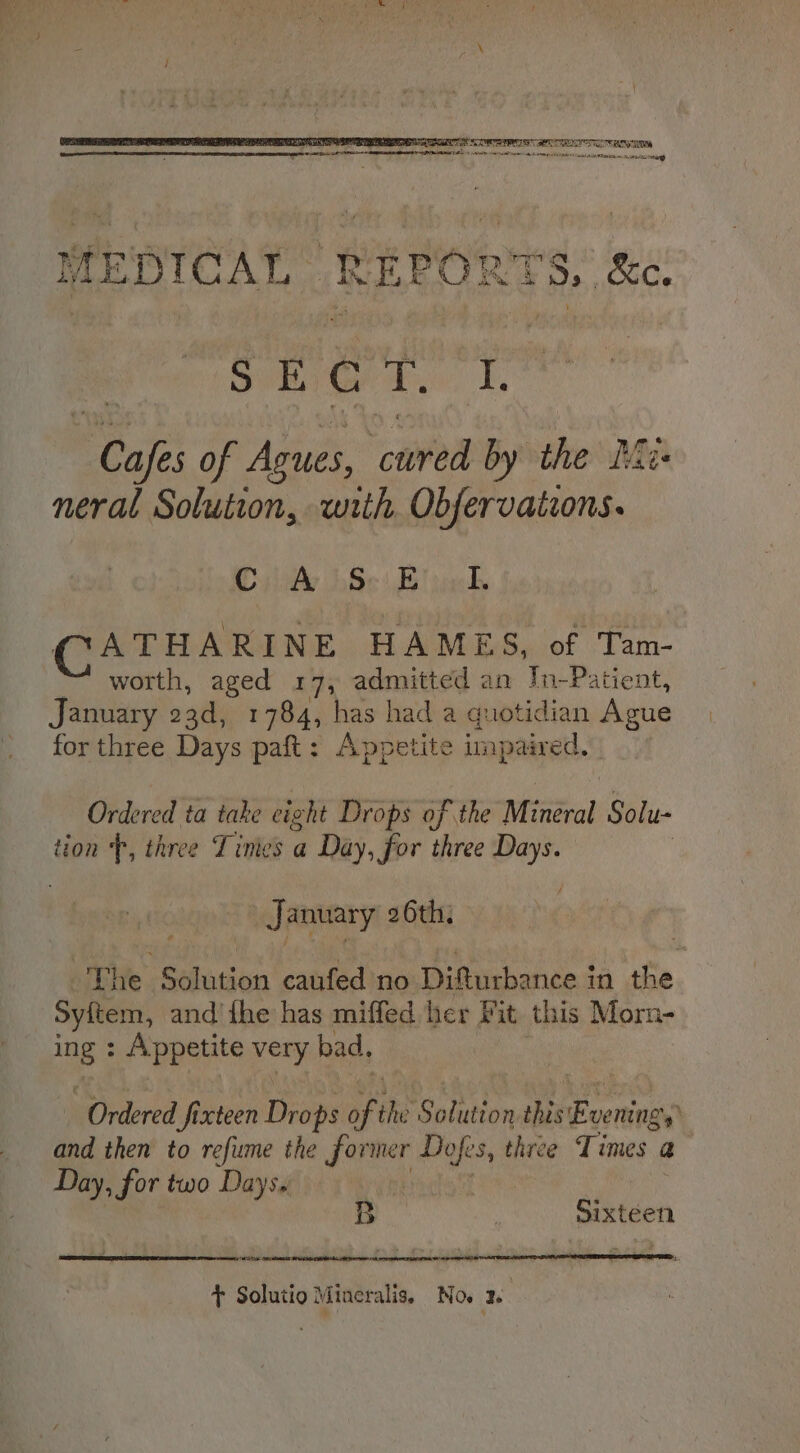 MEDICAL REPO RTS, &amp;c. SE Gd, i, Rear of Agues, ‘cured by the Mus neral Solution, with Obfervations. COulAy 86) web CATHARINE HAMELS aloft ‘Tam: worth, aged 17, admitted an In-Patient, January 23d, 1784, has had a quotidian Ague for three Days paft: Appetite unpaired. Ordered ta take eight Drops of the Mineral Solu- tion ‘f, three Tinies a Day, for three Ais January 26th. The Selasion caufed no Difturbance in the Syitem, and’ the has miffed her Fit this Morn- ne Appetite pee bad, Ordered fixteen Drops of the Sonuten this Evema and then to refine the former Dofes, three Times 3 Day, for two Days. Biden