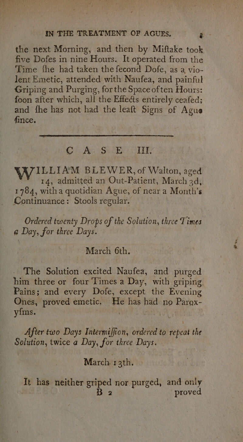 Time fhe had taken the fecond Dofe, as a vio- lent Emetic, attended with Naufea, and painful Griping and Purging, for the Space often Hours: foon after which, all the Effects entirely ceafed; and fhe has not had the leaft Signs of Agus fince. CA Sucks ye, WILLIAM BLEWER, of Walton, aged 14, admitted an Out-Patient, March 3d, 1784, witha quotidian Ague, of near a Month's Continuance: Stools regular. a Day, for three Days. March 6th. The Solution excited Naufea, and purged Pains; and every Dofe, except the Evening Ones, proved emetic. He has had no Parox- yims. | Ath ) After two Days Intermiffion, ordered to repeat the Solution, twice a Day, for three Days. March. 1 3th, It has neither griped nor purged, and only B 2 proved a