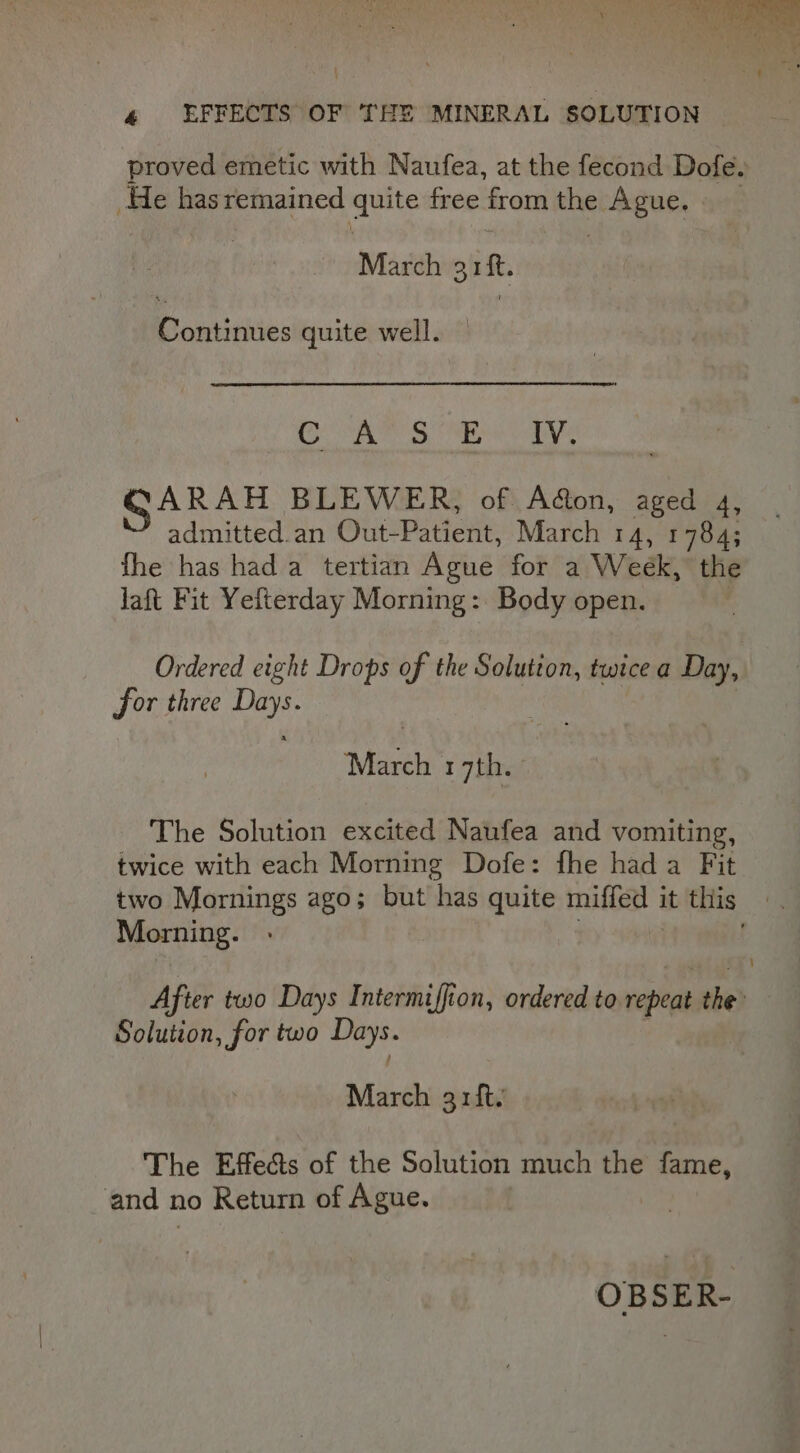 \ 4 EFFECTS OF THE MINERAL SOLUTION proved emetic with Naufea, at the fecond Dofe. He hasremained quite free from the ec ABUes March 31 “ie Eamtieiites quite well. OM: Galt ene Og GARAH BLEWER, of Aon, aged 4, admitted.an Out-Patient, March 14, 1784; fhe has hada tertian Ague for a Week, the laft Fit Yefterday Morning: Body open. Ordered eight Drops of the Solution, twice a Day, for three PKs March 17th. The Solution excited Naufea and vomiting, twice with each Morning Dofe: fhe hada Fit two Mornings ago; but has quite miffed it this Morning. After two Days Intermiffion, ordered to repeat the’ Solution, for two Days. March arft. The Effects of the Solution much the dinates and no Return of Ague. | OBSER-