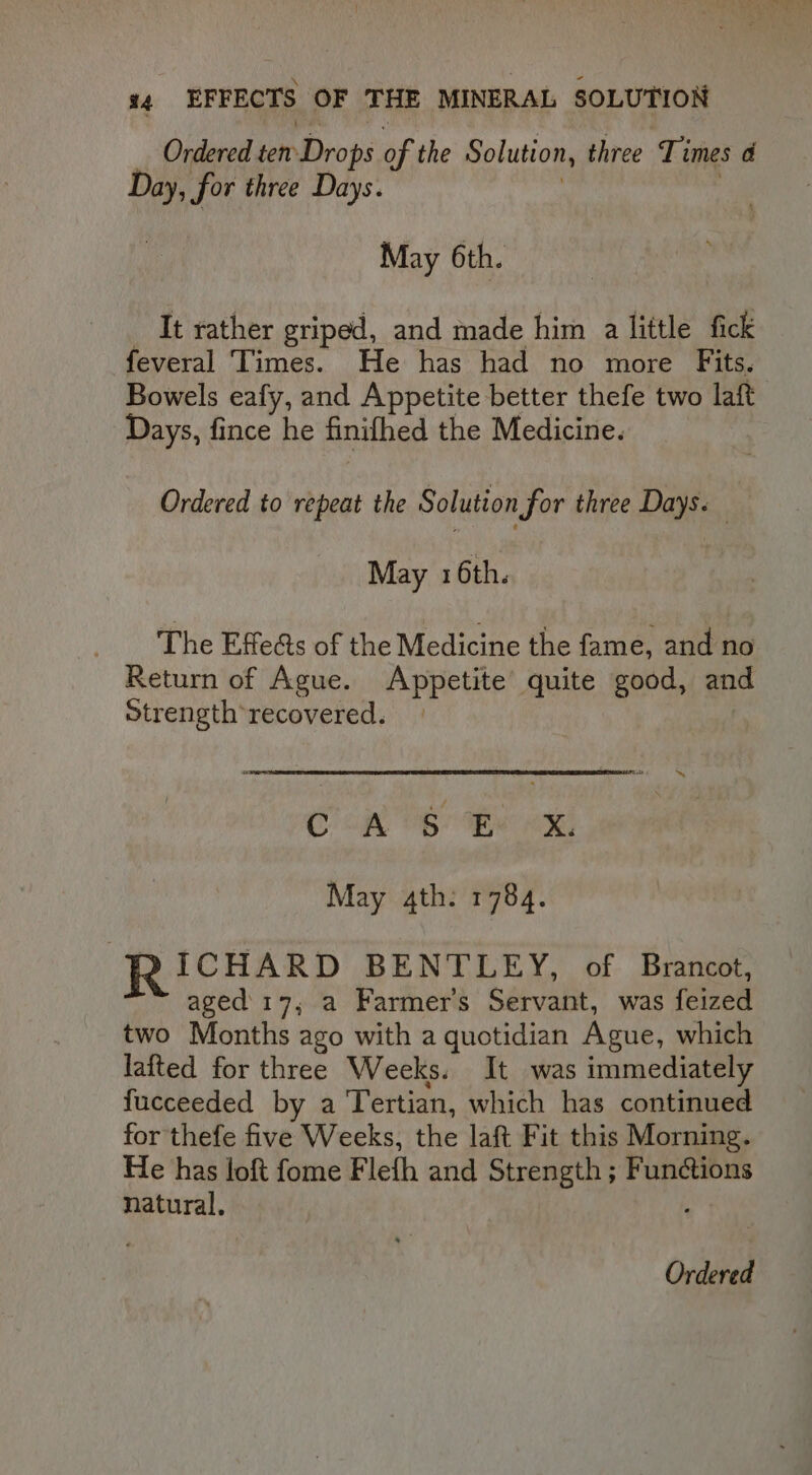 Ordered ten Drops of the Solution, three Times a Day, for three Days. May 6th. It rather griped, and made him a little fick feveral Times. He has had no more Fits. Bowels eafy, and Appetite better thefe two laft Days, fince he finifhed the Medicine. Ordered to repeat the Solution for three Days. May 1 6th. The Effeéts of the Medicine the fame, and no Return of Ague. Appetite’ quite good, and Strength recovered. | Oo cal Bs Bax May 4th: 1784. ICHARD BENTLEY, of Brancot, aged' 17, a Farmers Servant, was feized two Months ago with a quotidian Ague, which lafted for three Weeks. It was immediately fucceeded by a Tertian, which has continued for thefe five Weeks, the laft Fit this Morning. He has loft fome Flefh and Strength ; Functions natural,