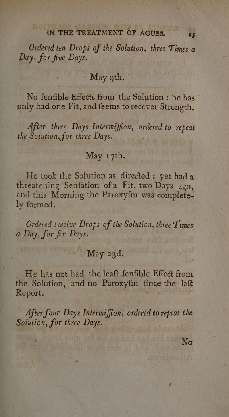 Ordered ten Drops of the Solution, three Times a Day, for five Days. ; May gth. No fenfible Effects from the Solution : he has ~ only had one Fit, and feems to recover Strength, After three Days Intermiffion, ordered to repeat the Solution, for three Days. May 17th. He took the Solution as dire&amp;ted ; yet hada threatening Senfation ofa Fit, two Days ago, and this Morning the Paroxyfm was complete- ly formed. Ordered twelve Drops of the Solution, three Times a Day, for fix Days. ) May 23d. He has not had the leaft fenfible Effe&amp; from the Solution, and no Paroxyfm fince ee laft Report. After four Days Intermiffion, ordered to repeat the Solution, for three Days. ~ No