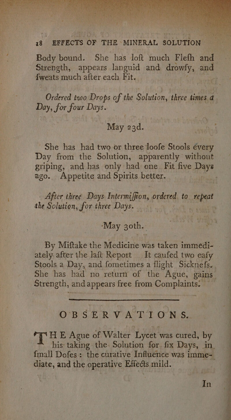 dived! two Drops of the Suheian, three times. a Day, Sor four Days. May 23d. | a She has had two or three loofe Stools évery Day from the Solution, apparently without griping, and has only had one. Fit five Lene ago. Appetite and Spirits i _ After three. Days Intermiffion, prdereds | to. a the Solution, for three Days. é ‘May 30th. ae By Miftake the Medicine was taken immedi- — ately, after the laft Report It caufed two eafy Stools a Day, and fometimes a flight Sicknefs.. She has had no return of the Ague, gains. Strength, and appears free from Complaints: OBSERVATIONS. T HE Ague of Walter Lycet was cured, by his: taking the. Solution for. fix Days, in. fmall Dofes: the curative Influence was imme= diate, and the operative Effects mild. In