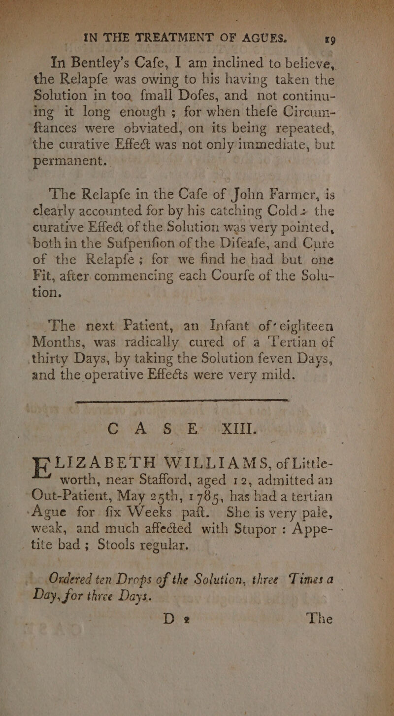 ‘the Relapfe was owing to his having taken the Solution in too, {mall Dofes, and not continu- ing it long enough ; for when thefe Circum- “tances were obviated, on its being repeated, the curative Effet was not only immediate, but permanent. , : The Relapfe in the Cafe of John Farmer, is clearly accounted for by his catching Cold + the curative Effect of the Solution was very pointed, both in the Sufpenfion of the Difeafe, and Cure of the Relapfe; for we find he had but one Fit, after commencing each Courfe of the Solu- tion. | The next Patient, an Infant of: eighteen Months, was radically cured of a Tertian of thirty Days, by taking the Solution feven Days, and the operative Effects were very mild. GAS BES VKIT, worth, near Stafford, aged 12, admitted an ~Out-Patient, May 25th, 1785, has had a tertian -Ague for fix Weeks paft. She is very pale, weak, and much affected with Stupor : Appe- _ tite bad ; Stools regular. 4 Day, for three Days. D2 The 2 Sh Ste a eg pe pee es = = = &gt;, Se