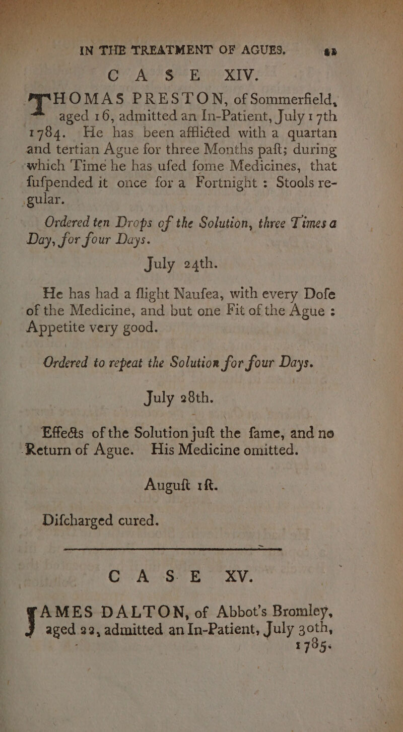 Oe Fae? Seer Wee TV : HOMAS PRESTON, of Sommerfield, 7 aged 16, admitted an In-Patient, July 17th 1784. He has been afflicted with a quartan and tertian Ague for three Months paft; during fufpended it once fora Fortnight : Stools re- gular. Ordered ten Drops of the Solution, three Times a Day, for four Days. July 24th. He has had a flight Naufea, with every Dofe of the Medicine, and but one Fit of the Ague : Appetite very good. , Ordered to repeat the Solution for four Days. July 28th. Effects of the Solution juft the fame, and no Return of Ague. His Medicine omitted. Augult 1. Difcharged cured. CA EB RV. AMES DALTON, of Abbot’s Bromley, aged 22, admitted an Tn-Patient, July oe 17355