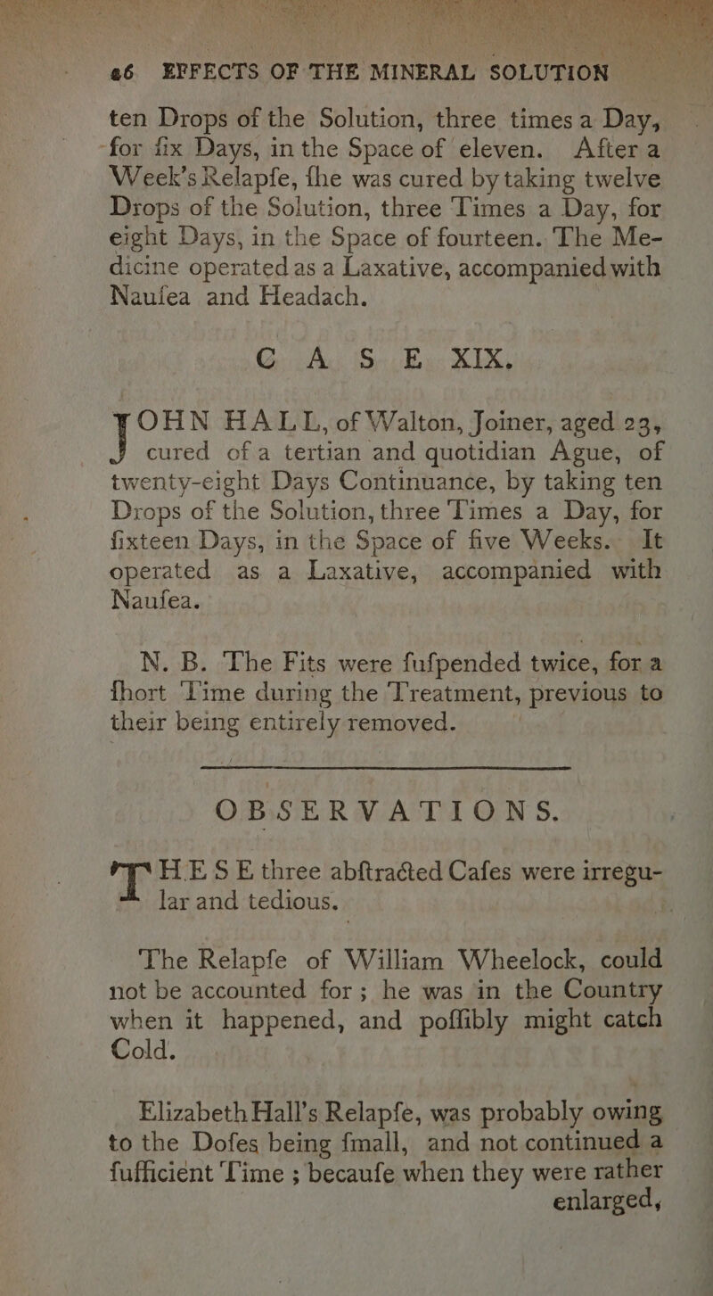 ten Drops of the Solution, three times a Day, Week's Relapfe, fhe was cured by taking twelve Drops of the Solution, three ‘Times a Day, for eight Days, in the Space of fourteen. ‘The Me- dicine operated as a Laxative, accompanied with Naufea and Headach. CG Ac So Bu: XIX, OHN HALL, of Walton, Joiner, aged 23, cured of a tertian and quotidian Ague, of twenty-eight Days Continuance, by taking ten Drops of the Solution, three Times a Day, for fixteen Days, in the Space of five Weeks. It operated as a Laxative, accompanied with Naufea. N. B. The Fits were fufpended twice, for a {hort ‘Time during the Treatment, previous to their being entirely removed. | OBSERVATIONS. T HE S E three abftracted Cafes were ‘REN lar and tedious. The Relapfe of William Wheelock, could not be accounted for; he was in the Country when it happened, and poffibly might catch Cold. Elizabeth Hall’s Relapfe, was probably owing to the Dofes being fmall, and not continued a fufficient ‘Time ; becaufe when they were rather enlarged,