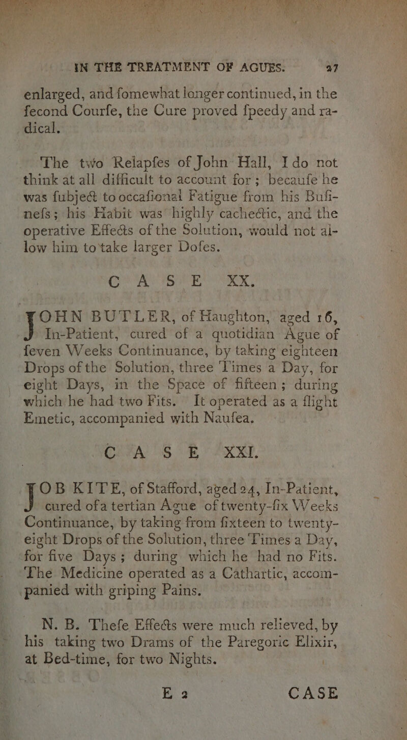 a os ale ht 2 ae YN THE TREATMENT OF AGUES. a7 enlarged, and fomewhat longer continued, in the fecond Courfe, the Cure proved fpeedy and ra- dical. The two Relapfes of John Hall, Ido not think at all difficult to account for; becaufe he was fubject to occafional Fatigue from his Bufi- nefs; his Habit was’ highly cacheétic, and the operative Effects of the Solution, would not al- low him to'take larger Dofes. heh Saks Aa. 9. 6 OHN BUTLER, of Haughton, aged 16, In-Patient, cured of a quotidian Ague of feven Weeks Continuance, by taking eighteen Drops of the Solution, three ‘Times a Day, for eight Days, in the Space of fifteen; during which he had two Fits. It operated as a flight Emetic, accompanied with Naufea. OFFA SB AR, OB KITE, of Stafford, aged 24, In-Patient, cured ofa tertian Ague of twenty-fix Weeks Continuance, by taking from fixteen to twenty- eight Drops of the Solution, three ‘Times a Day, for five Days; during which he had no Fits. The Medicine operated as a Cathartic, accom- panied with griping Pains. N. B. Thefe Effects were much relieved, by his taking two Drams of the Paregoric Elixir, at Bed-time, for two Nights. | ee CASE