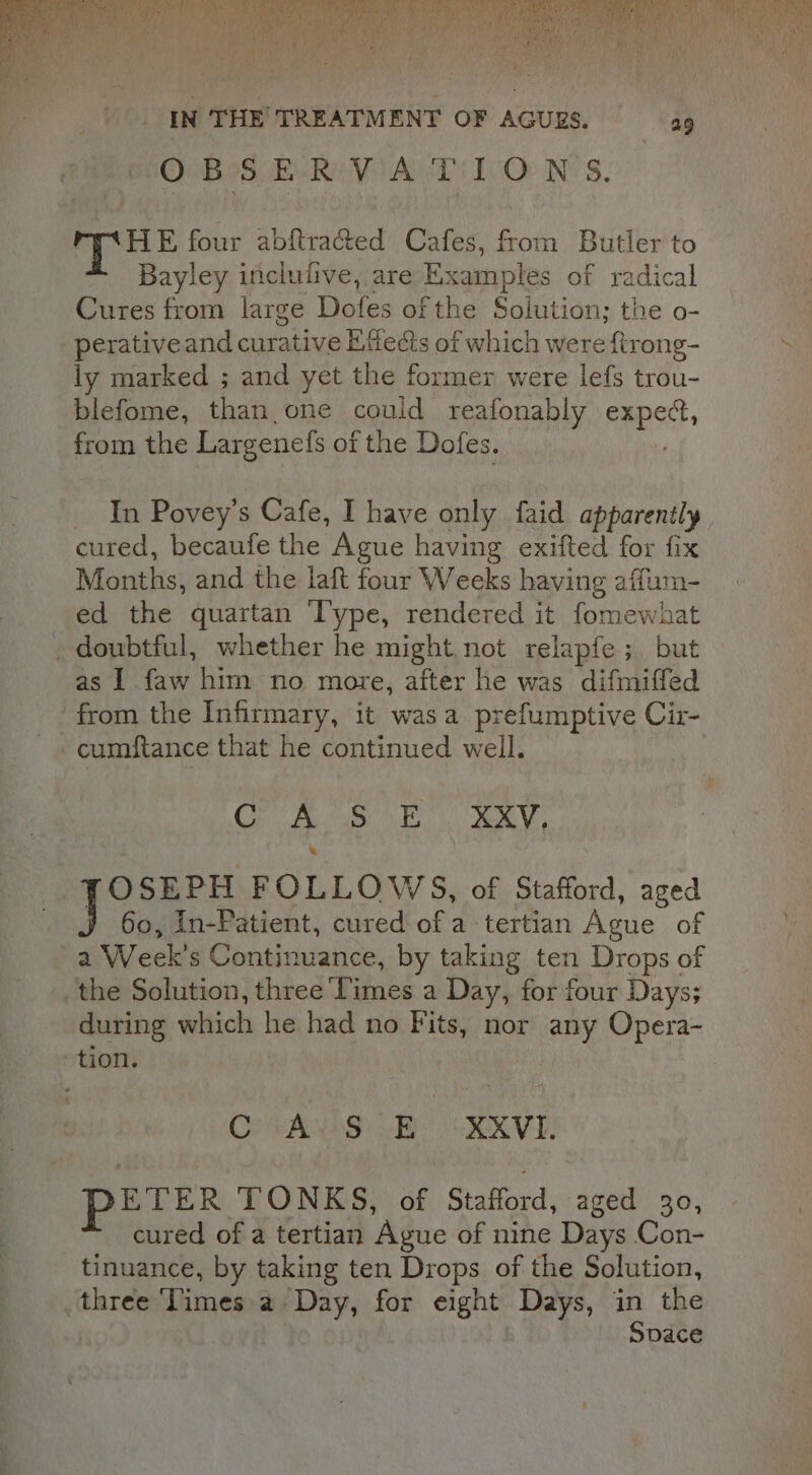 fd Beta four abftracted Cafes, from Butler to Bayley inclulive, are Examples of radical Cures from large Dofes of the Solution; the o- perativeand curative Etfeds of which were ftrong- ly marked ; and yet the former were lefs trou- blefome, than one could reafonably gah from the Largenefs of the Dofes. In Povey’s Cafe, I have only faid apparently cured, becaufe the Ague having exifted for fix Months, and the laft four Weeks having affum- ed the quartan ‘l'ype, rendered it fomewhat _ doubtful, whether he might not relapfe; but as 1 faw him no more, after he was difmiffed ‘from the Infirmary, it wasa prefumptive Cir- cumftance that he continued well. Cr SiS RV, FOSEPH FOLLOWS, of Stafford, aged 6o, in-Patient, cured of a tertian Ague of a Week's Continuance, by taking ten Drops of the Solution, three Times a Day, for four Days; during which he had no Fits, nor any Opera- tion. Cores oBe OXXVE. PETER TONKS, of Stafford, aged 30, cured of a tertian ‘Ague of nine Days Con- tinuance, by taking ten Drops of the Solution, three Times a Day, for eight Days, in the Space