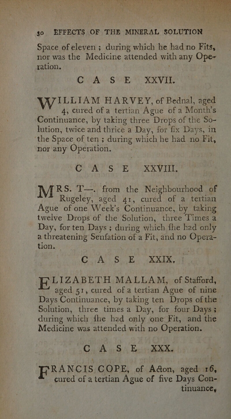 Space of eleven ; during which he had no Fits, nor was the Medicine attended with any Ope~ ration. CPA SOO SOV TR wi LLIAM HARVEY, of Bednal, aged | 4, cured of a tertian Ague of a Month's Continuance, by taking three Drops of the So- lution, twice and thrice a Day, for fix Days, in ‘the Space of ten ; during which he had no Fit, nor any Operation. | CP AIS ORY TOT RS. T---.. from the Neighbourhood of Rugeley, aged 41, cured of a tertian Ague of one Week’s Continuance, by taking twelve Drops of the Solution, three ‘Times a Day, for ten Days ; during which fhe had only a threatening Senfation of a Fit, and no Opera- tion. Coan Gok Wee FLIZABETH MALLAM, of Stafford, aged 51, cured of a tertian Ague of nine Days Continuance, by taking ten Drops ofthe © Solution, three times a Day, for four Days ; during which fhe had only one Fit, and the Medicine was attended with no Operation. Cath SA Enivaete ha RANCIS COPE, of Adon, aged 16, cured of a tertian Ague of five Days Con- tinuance,