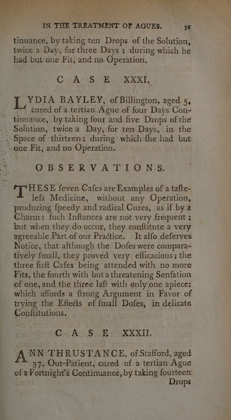 IN THE TREATMENT OF AGUES. 3 tinuance, by taking ten Drops of the Solution, twice.a Day, for three Days ; during which he had but one Fit, and no Operation. GC PACS Ee F YDIA BAYLEY, of Billington, aged 5, — cured.of a tertian Ague of four Days Con- tinuance, by taking four and five Drops of the Solution, twicea Day, for ten Days, in the .. Space of thirteen; during which fhe had but ~~ one Fit, and no Operation. OBSERV A TI O.Ns§; Ne AE ESE feven Cafes are Examples of a tafte- lefs Medicine, without any Operation, producing fpeedy and radical Cures, as if bya Charm: fuch Inftances are not very frequent ; but when they do occur, they conftitute a very agreeable Part of our Practice. It alfo deferves Notice, that although the Dofes were compara- - tively fmall, they proved very. efficacious ; the three firft Cafes being attended with no more Fits, the fourth with butathreatening Senfation of one, and the three laft with only one apiece; which affords a ftrong Argument in Favor of trying the Effects of {mall Dofes, in delicate Conftitutions. C A S E. XXXII. NN THRUSTAN C E, of Stafford, aged 37, Out-Patient, cured of a tertian ‘Asue of a Fortnight’s Continuance, by taking fourteen: Drops-