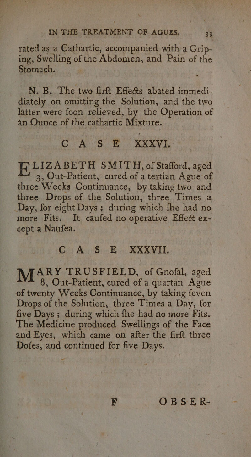 rated as a Cathartic, accompanied with a Grip: ing, Swelling of the Abdomen, and Pain of the Stomach.  N. B. ‘The two firft Effects abated immedi- diately on omitting the Solution, and the two latter were foon relieved, by the Operation of an Ounce of the cathartic Mixture. LIZABETH SMITH, of Stafford, aged 3, Out-Patient, cured of a tertian Ague of three Weeks Continuance, by taking two and three Drops of the Solution, three Times a Day, for eight Days ; during which fhe had no more Fits. It caufed no operative Effect ex- cept a Naufea. | C A S E XXXVII. ARY TRUSFIELD, of Gnofal, aged -~** 8, Out-Patient, cured of a quartan Ague of twenty Weeks Continuance, by taking feven Drops of the Solution, three ‘Times a Day, for five Days ; during which fhe had no more Fits. The Medicine produced Swellings of the Face and Eyes, which came on after the firft three Dofes, and continued for five Days. ea