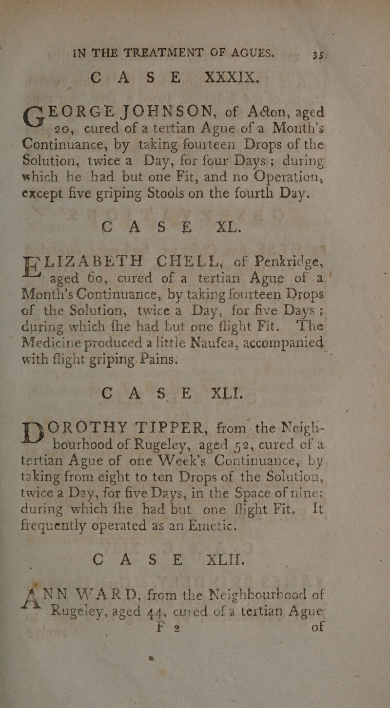 Ci A SE. XKXIX, GEORGE JOHNSON, of Adon, aged 20, cured of a tertian Ague of a Month's Continuance, by taking fourteen Drops of the Solution, twice a Day, for four Days; during which he had but one Fit, and no Operation, except five griping Stools on the fourth Day. CTA 4S MESSE: PiLIZABETH CHELL, of Penkridge, “~ aged 60, cured of a tertian Ague of a Month’s Continuance, by taking fourteen Drops of the Solution, twice a Day, for five Days ;. during which fhe had but one flight Fit. ‘The Medicine produced a little Naufea, accompanied with flight griping, Pains. 6A S4 ER. XLT. DP OROTHY TIPPER, from the Neigh- bourhood of Rugeley, aged 52, cured of a tertian Ague of one Week’s Continuance, by taking from eight to ten Drops of the Solution, twice a Day, for five Days, in the Space of nine; during which fhe had but one flight Fit, It frequently operated as an Emetic. | . OA Swe k Lit. AN N WARD, from the Neighbourhood of Rugeley, aged 44, cured of a tertian Ague : F 9 of