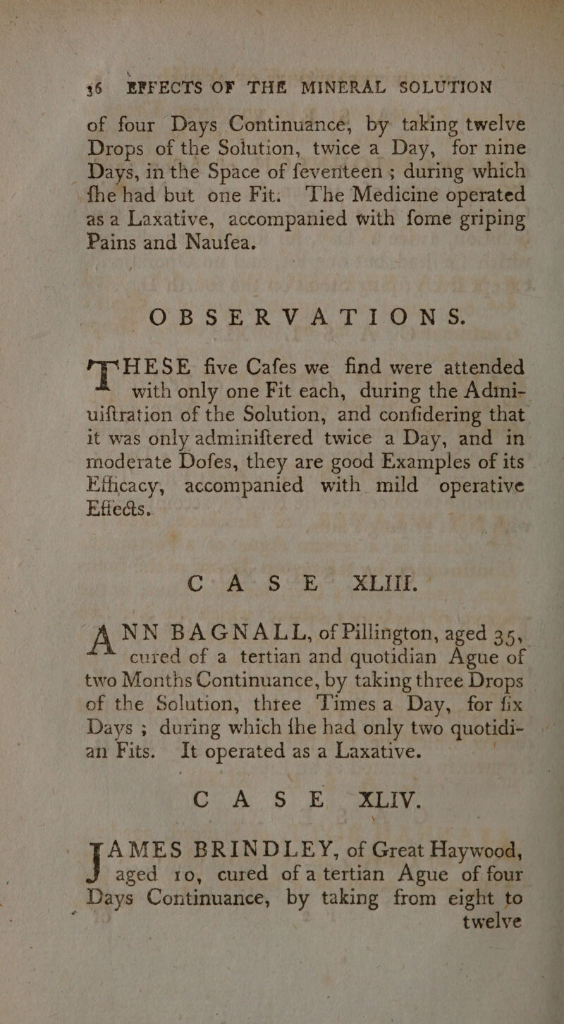 of four Days Continuance, by taking twelve Drops of the Soiution, twice a Day, for nine _ Days, in the Space of feventteen ; during which fhe had but one Fit: The Medicine operated asa Laxative, accompanied with fome griping Pains and Naufea. OBSERVATIONS. HESE five Cafes we find were attended with only one Fit each, during the Admi- uiftration of the Solution, and confidering that it was only adminiftered twice a Day, and in moderate Dofes, they are good Examples of its EKthcacy, accompanied with mild operative Rifects. BFhae . inde &lt;Sgai Hone, 3 BE ES Ai oN NN BAGNALL, of Pillington, aged 35, cured of a tertian and quotidian Ague of two Months Continuance, by taking three Drops _ of the Solution, three Times a Day, for fix Days ; during which ihe had only two quotidi- an Fits. Te eto as a Laxative. CoA 5s XLIV. AMES BRINDLEY, of Great Haywood, aged ro, cured ofa tertian Ague of four Days Continuance, by taking from eight to ; twelve